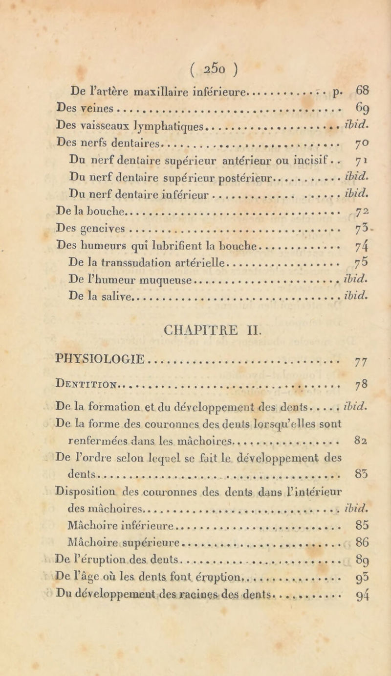 ( 2Ô0 ) De 1’ artère maxillaire inferieure • p* 68 Des veines 69 Des vaisseaux lymphatiques ibid. Des nerfs dentaires 70 Du nerf dentaire supérieur antérieur ou incisif. . 71 Du nerf dentaire supérieur postérieur ibid. Du nerf dentaire inférieur ibid. De la bouche . 72 Des gencives 7 3- Des humeurs qui lubrifient la bouche 74 De la transsudation artérielle 76 De l’humeur muqueuse ibid. De la salive ibid. CHAPITRE II. PHYSIOLOGIE 77 Dentition 78 De la formation et du développement des dents ibid. De la forme des couronnes des dents lorsqu’elles sont renfermées dans les mâchoires 82 De l’ordre selon lequel se fait le développement des dents 83 Disposition des couronnes des dents dans l’intérieur des mâchoires ibid. Mâchoire inférieure 85 Mâchoire supérieure 86 De l’éruption des deuts 89 De l’âge où les dents font éruption g5 Du développement des racines des dents 94