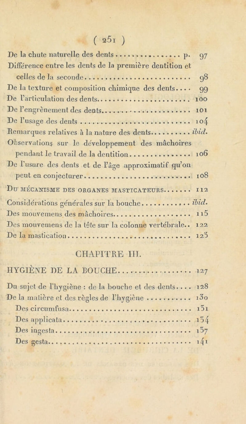 De la chute naturelle des dents p. 97 DifFe'rence entre les dents de la première dentition et celles de la seconde 98 De la texture et composition chimique des dents.... 99 De l’articulation des dents 100 De F engrèneinent des dents 101 De l’usage des dents io4 Remarques relatives a la natare des dents ibid. Observations sur le développement des mâchoires pendant le travail de la dentition 106 De F usure des dents et de l’âge approximatif qu’on peut en conjecturer 108 Du MÉCANISME DES ORGANES MASTICATEURS 112 Considérations générales sur la bouche ibid. Des mouvemens des mâchoires 115 Des mouvemens de la tête sur la colonne vertébrale.. 122 De la mastication 126 CHAPITRE III. HYGIÈNE DE LA BOUCHE 127 Du sujet de l’hygiène : de la bouche et des dents... . De la matière et des règles de l’hygiène Des circumfusa Des applicata Des ingesfa Des gesta 128 i3o i5i i54 i5 7 i4i