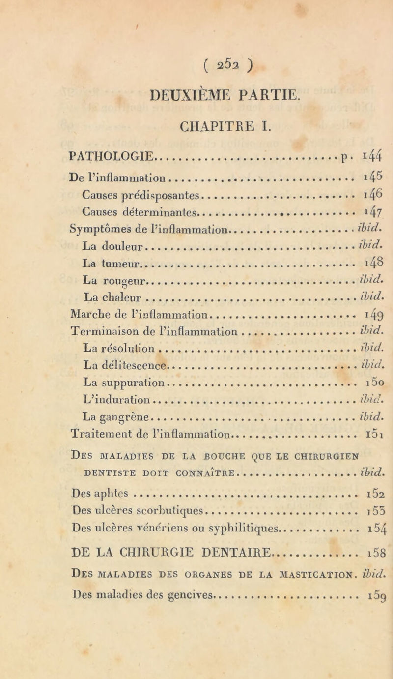 DEUXIÈME PARTIE. CHAPITRE I. PATHOLOGIE p. 44 De l’inflammation 4^ Causes prédisposantes 4^ Causes déterminantes 47 Symptômes de l’inflammation ibid, La douleur. ibid. La tumeur 4§ La rougeur ibid, La chaleur ibid. Marche de l’inflammation 49 Terminaison de l’inflammation ibid. La résolution ibid. La délitescence ibid. La suppuration i5o L’induration ibid. La gangrène ibid. Traitement de l’inflammation i5i Des maladies de la bouche que le chirurgien DENTISTE DOIT CONNAITRE ibid. Des aphtes i52 Des ulcères scorbutiques i55 Des ulcères vénériens ou syphilitiques i54 DE LA CHIRURGIE DENTAIRE i58 Des maladies des organes de la mastication, ibid. Des maladies des gencives i5g