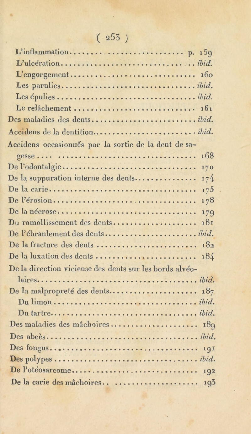 L’inflammation p. 169 L’ulcération . .. ibid. L’engorgement 160 Les parulies ibid. Les épulies ibid. Le relâchement 161 Des maladies des dents ibid. Accidens de la dentition ibid. Accidens occasionnés par la sortie de la dent de sa gesse 168 De Todontalgie 170 De la suppuration interne des dents 174 De la carie 175 De l’érosion 178 De la nécrose 17g Du ramollissement des dents 181 De l’ébranlement des dents ibid. De la fracture des dents 182 De la luxation des dents 184 De la direction vicieuse des dents sur les bords alvéo- laires De la malpropreté des dents Du limon Du tartre Des maladies des mâchoires Des abcès Des fongus Des polypes De l’otéosarcome De la carie des mâchoires ibid. 187 ibid. ibid. 189 ibid. 191 ibid. 192 i95