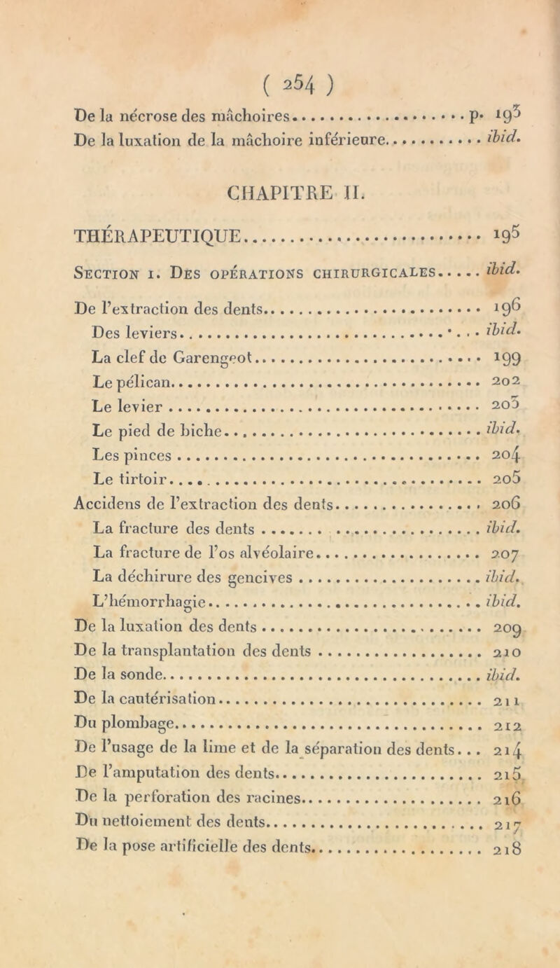 De la nécrose des mâchoires De la luxation de la mâchoire inférieure p. ig5 . . ibid. CHAPITRE IL THÉRAPEUTIQUE Section i. Des opérations chirurgicales i95 De l’extraction des dents Des leviers * • • • La clef de Garengeot Le pélican Le levier Le pied de biche Les pinces Le tirtoir Accidens de l’extraction des dents La fracture des dents La fracture de l’os alvéolaire La déchirure des gencives L’hémorrhagie . De la luxation des dents De la transplantation des dents De la sonde De la cautérisation Du plombage De l’usage de la lime et de la séparation des dents... De l’amputation des dents De la perforation des racines Du nettoiement des dents De la pose artificielle des dents 196 ibid• *99 202 20D ibid. 204 205 206 ibid. 207 ibid, ibid. 209 210 ibid. 211 212 214 2l5. 216 217 218