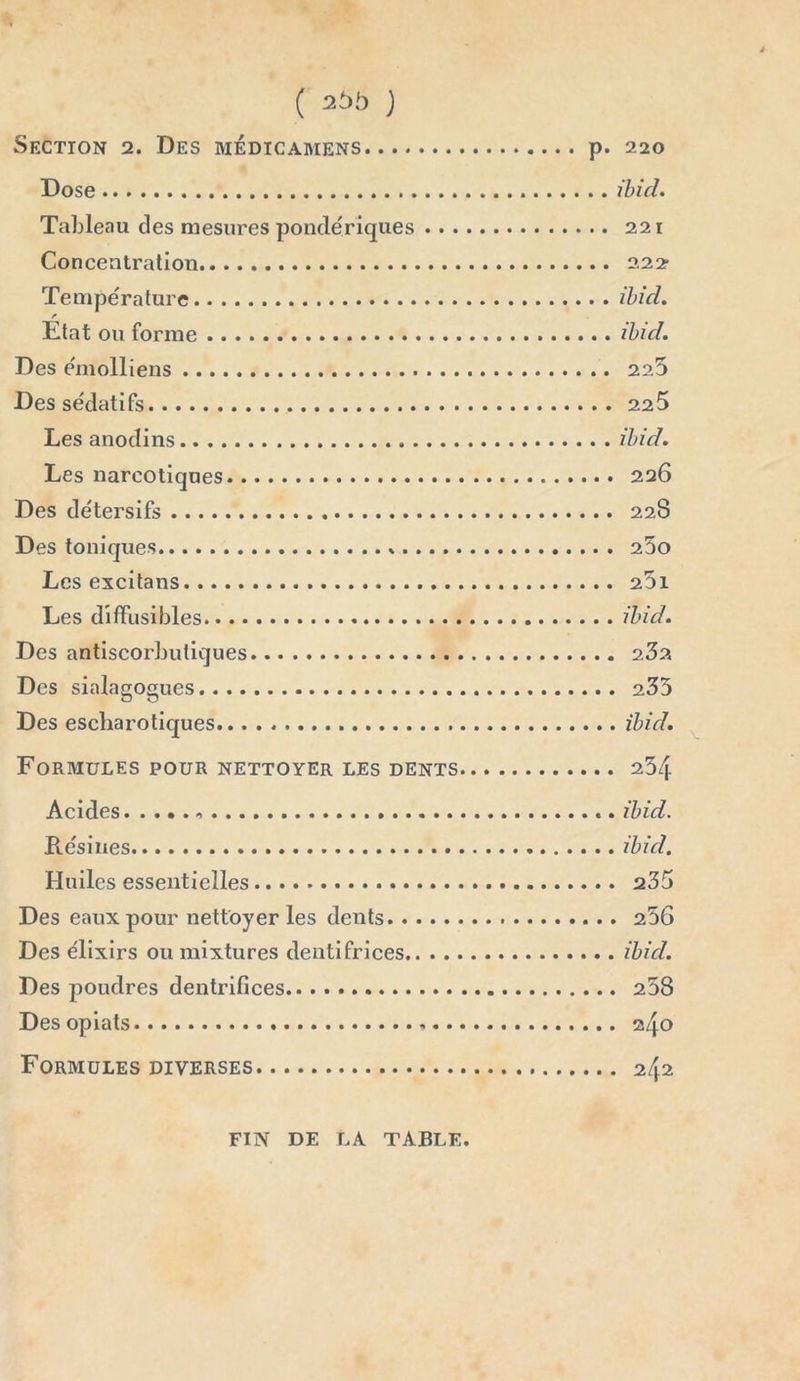 Section 2. Des mèdicamens p. 220 Dose ibicl. Tableau des mesures pondériques 221 Concentration 222- Température ibid. Etat ou forme ibul. Des émolliens 225 Des sédatifs 225 Les anodins ibid. Les narcotiques 226 Des détersifs 22S Des toniques 25o Les excitans 2Di Les diffusibles ibid. Des antiscorbutiques 232. Des sialagogues 235 Des escharotiques ibid. Formules pour nettoyer les dents 254 Acides .. ibid. Résines ibid. Huiles essentielles 235 Des eaux pour nettoyer les dents 256 Des élixirs ou mixtures dentifrices ibid. Des poudres dentrifices 258 Des opiats . 24° Formules diverses 242 FIN DE LA TABLE.