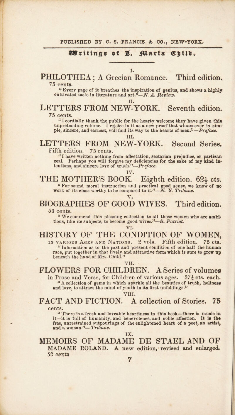 PUBLISHED BY C. S. FRANCIS & CO., NEW-YORK ®8?rt tings %< JRntfs i. PHILOTHEA ; A Grecian Romance. Third edition. 75 cents. “ Every page of it breathes the inspiration of genius, and shows a highly cultivated taste in literature and art.”—JV. A. Review. LETTERS FROM NEW-YORK. Seventh edition. 75 cents. “ I cordially thank the public for the hearty welcome they have given this unpretending volume. I rejoice in it as a new proof that whatsoever is sim- ple, sincere, and earnest, will find its way to the hearts of men.”—Preface. III. LETTERS FROM NEW-YORK. Second Series. Fifth edition. 75 cents. “ I have written nothing from affectation, sectarian prejudice, or partizan zeal. Perhaps you will forgive my deficiencies for the sake of my kind in- tentions, and sincere love of truth.”—Preface. IV. THE MOTHER’S BOOK. Eighth edition. 62j cts. u For sound moral instruction and practical good sense, we know of no work of its class worthy to be compared to it.”—N. Y. Tribune. BIOGRAPHIES OF GOOD WIVES. Third edition. 50 cents. “ We commend this pleasing collection to all those women who are ambi- tious, like its subjects, to become good wives.”—£. Patriot. VI. HISTORY OF THE CONDITION OF WOMEN, in various Ages and Nations. 2 vols. Fifth edition. 75 cts. “ Information as to the past and present condition of one half the human race, put together in that lively and attractive form which js sure to grow up beneath the hand of Mrs. Child.” VII. FLOWERS FOR CHILDREN. A Series of volumes in Prose and Verse, for Children of various ages. 37% cts. each. 11A collection of gems in which sparkle all the beauties of truth, holiness and love, to attract the mind of youth in its first unfoldings.” VIII. FACT AND FICTION. A collection of Stories. 75 cents. “ There is a fresh and loveable heartiness in this book—there is music in it—it is full of humanity, and benevolence, and noble affection. It is the free, unrestrained outpourings of the enlightened heart of a poet, an artist, and a woman.”—Tribune. IX. MEMOIRS OF MADAME DE STAEL AND OF MADAME ROLAND. A new edition, revised and enlarged. 50 centa 7