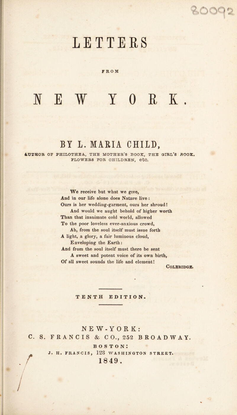 LETTERS FROM N E ¥ YORK. BY L. MARIA CHILD, &UIHOR OB’ PHILOTHBA, THE MOTHER’S BOOK, THE GIRL'S BOOK. BLOWERS FOR CHILDREN, 6tC. We receive but what we give, And in our life alone does Nature live: Ours is her wedding-garment, ours her shroud! And would we aught behold of higher worth Than that inanimate cold world, allowed To the poor loveless ever-anxious crowd, Ah, from the soul itself must issue forth A light, a glory, a fair luminous cloud, Enveloping the Earth: And from the soul itself must there be sent A sweet and potent voice of its own birth, Of all sweet sounds the life and element! Coleridge. TENTH EDITION. NEW-YORK: C. S. FRANCIS & CO., 252 BROADWAY. boston: J. H. FRANCIS, 128 WASHINGTON STREET. 1849.