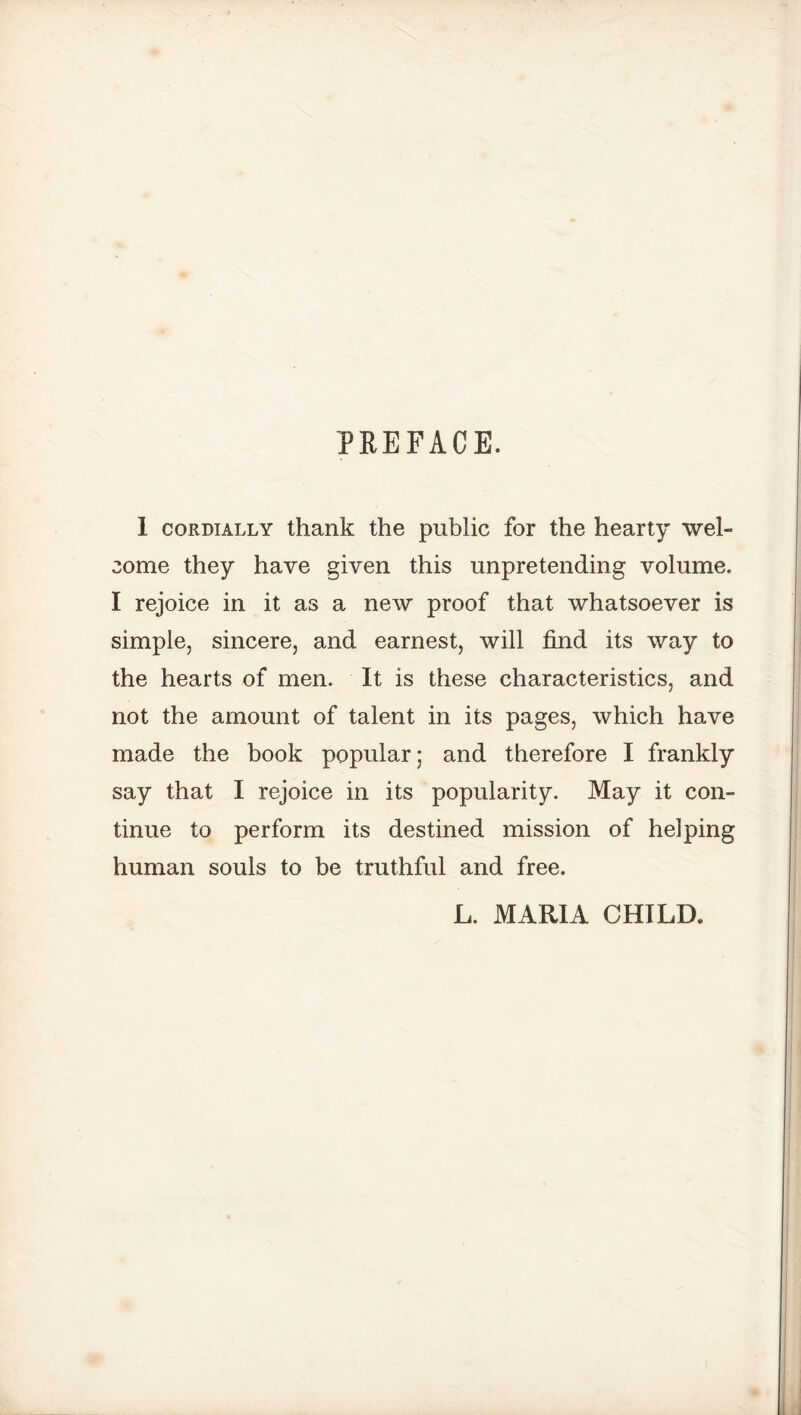 PREFACE. 1 cordially thank the public for the hearty wel- come they have given this unpretending volume. I rejoice in it as a new proof that whatsoever is simple, sincere, and earnest, will find its way to the hearts of men. It is these characteristics, and not the amount of talent in its pages, which have made the book popular; and therefore I frankly say that I rejoice in its popularity. May it con- tinue to perform its destined mission of helping human souls to be truthful and free. L. MARIA CHILD.