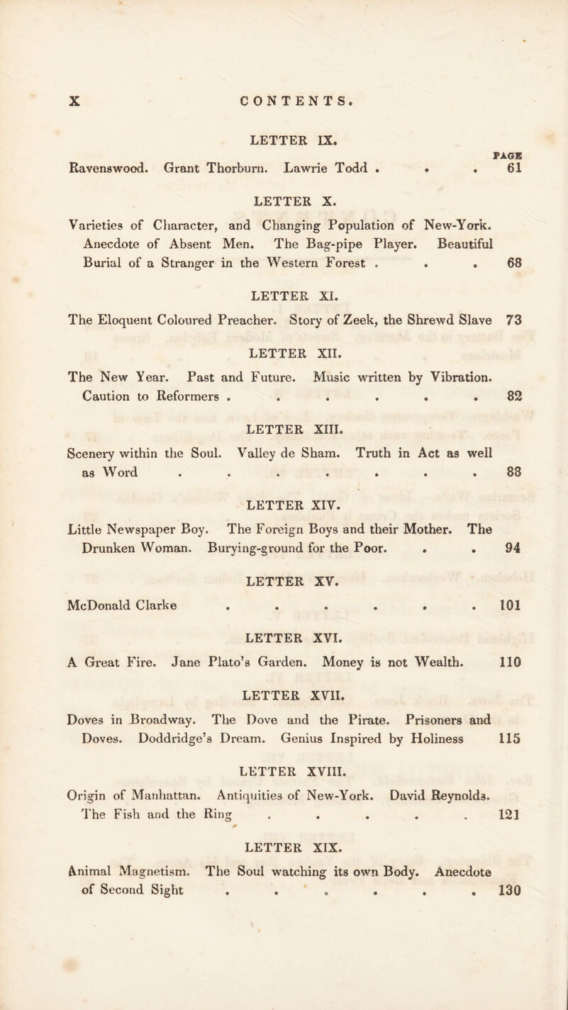 LETTER IX. PAGE Ravenswood. Grant Thorburn. Lawrie Todd . » .61 LETTER X. Varieties of Character, and Changing Population of New-York. Anecdote of Absent Men. The Bag-pipe Player. Beautiful Burial of a Stranger in the Western Forest . . .68 LETTER XI. The Eloquent Coloured Preacher. Story of Zeek, the Shrewd Slave 73 LETTER XII. The New Year. Past and Future. Music written by Vibration. Caution to Reformers . . . . . .82 LETTER XIII. Scenery within the Soul. Valley de Sham. Truth in Act as well as Word ....... 88 LETTER XIV. Little Newspaper Boy. The Foreign Boys and their Mother. The Drunken Woman. Burying-ground for the Poor. . .94 LETTER XV. McDonald Clarke ...... 101 LETTER XVI. A Great Fire. Jane Plato’s Garden. Money is not Wealth. 110 LETTER XVII. Doves in Broadway. The Dove and the Pirate. Prisoners and Doves. Doddridge’s Dream. Genius Inspired by Holiness 115 LETTER XVIII. Origin of Manhattan. Antiquities of New-York. David Reynolds. The Fish and the Ring . . . . .121 LETTER XIX. Animal Magnetism. The Soul watching its own Body. Anecdote of Second Sight ...... 130