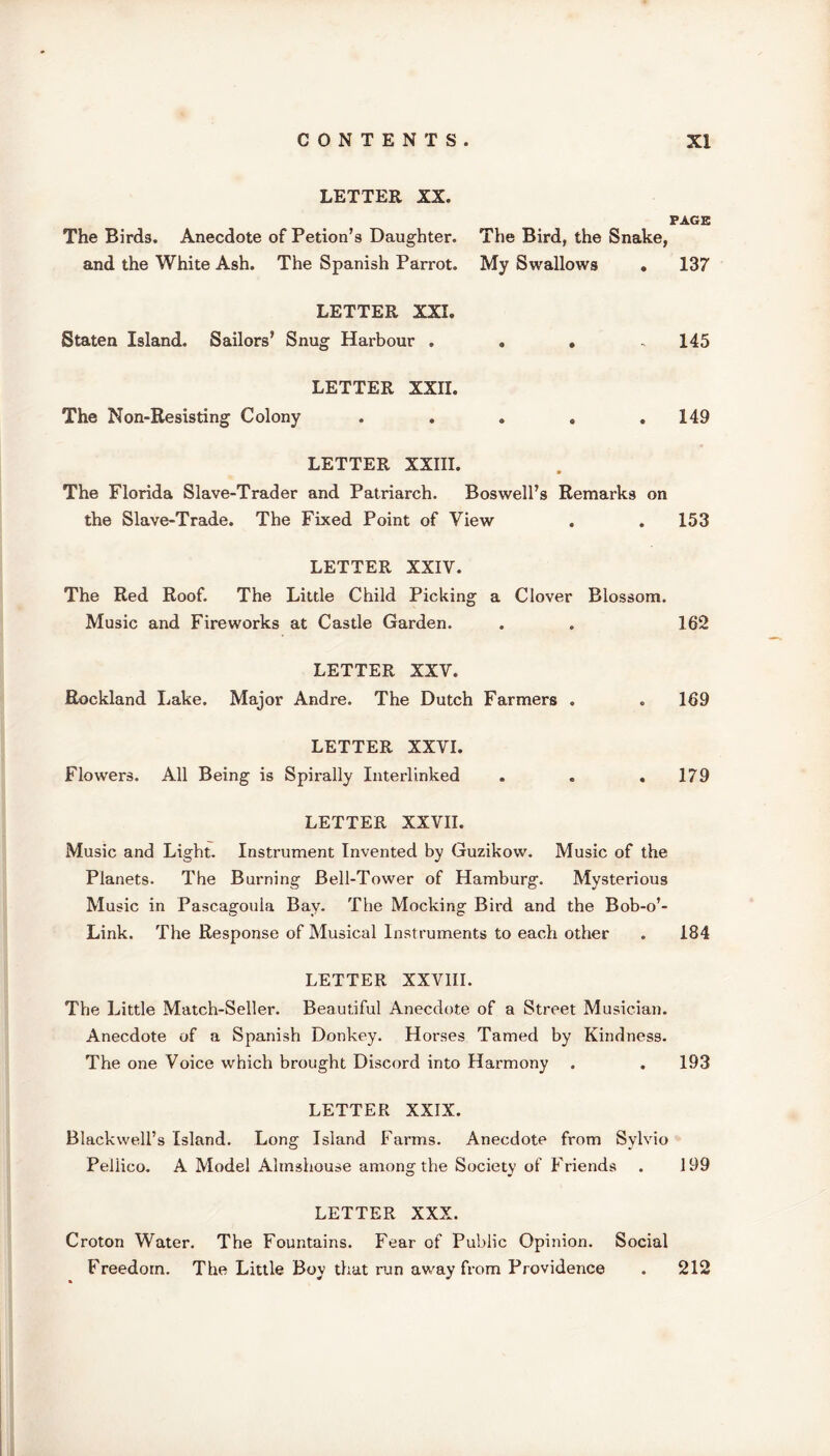 LETTER XX. The Birds. Anecdote of Petion’s Daughter, and the White Ash. The Spanish Parrot. PAGE The Bird, the Snake, My Swallows • 137 LETTER XXI. Staten Island. Sailors’ Snug Harbour . . . 145 LETTER XXII. The Non-Resisting Colony . . . . .149 LETTER XXIII. The Florida Slave-Trader and Patriarch. Boswell’s Remarks on the Slave-Trade. The Fixed Point of View . . 153 LETTER XXIV. The Red Roof. The Little Child Picking a Clover Blossom. Music and Fireworks at Castle Garden. . . 162 LETTER XXV. Rockland Lake. Major Andre. The Dutch Farmers . . 169 LETTER XXVI. Flowers. All Being is Spirally Interlinked . . .179 LETTER XXVII. Music and Light. Instrument Invented by Guzikow. Music of the Planets. The Burning Bell-Tower of Hamburg. Mysterious Music in Pascagoula Bay. The Mocking Bird and the Bob-o’- Link. The Response of Musical Instruments to each other . 184 LETTER XXVIII. The Little Match-Seller. Beautiful Anecdote of a Street Musician. Anecdote of a Spanish Donkey. Horses Tamed by Kindness. The one Voice which brought Discord into Harmony . . 193 LETTER XXIX. Blackwell’s Island. Long Island Farms. Anecdote from Sylvio Peliico. A Model Almshouse among the Society of Friends . 199 LETTER XXX. Croton Water. The Fountains. Fear of Public Opinion. Social Freedom. The Little Boy that run away from Providence . 212