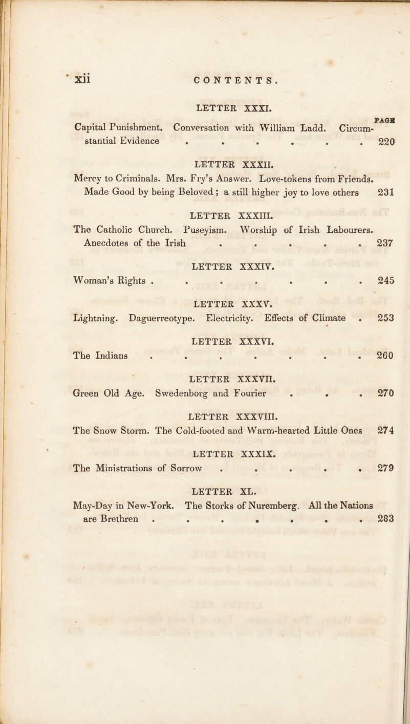 LETTER XXXI. PAGH Capital Punishment. Conversation with William Ladd. Circum- stantial Evidence . ..... 220 LETTER XXXII. Mercy to Criminals. Mrs. Fry’s Answer. Love-tokens from Friends. Made Good by being Beloved ; a still higher joy to love others 231 LETTER XXXIII. The Catholic Church. Puseyism. Worship of Irish Labourers. Anecdotes of the Irish ..... 237 LETTER XXXIV. Woman’s Rights . 245 LETTER XXXV. Lightning. Daguerreotype. Electricity. Effects of Climate 253 LETTER XXXVI. The Indians 260 LETTER XXXVII. Green Old Age. Swedenborg and Fourier 270 LETTER XXXVIII. The Snow Storm. The Cold-footed and Warm-hearted Little Ones 274 LETTER XXXIX. The Ministrations of Sorrow 279 LETTER XL. May-Day in New-York. The Storks of Nuremberg. All the Nations are Brethren ....... 283