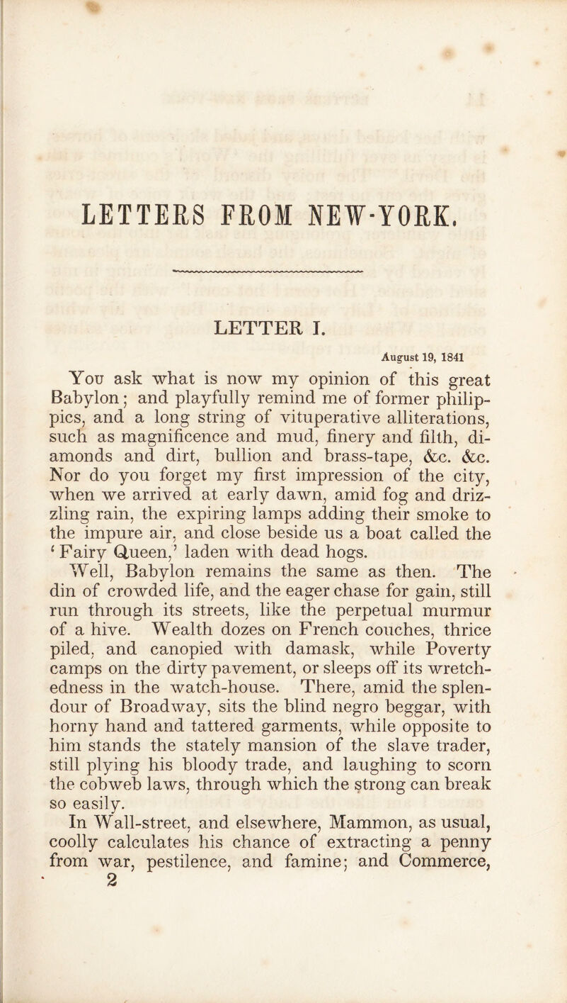 LETTERS FROM NEW-YORK. LETTER I. August 19, 1841 You ask what is now my opinion of this great Babylon; and playfully remind me of former philip- pics, and a long string of vituperative alliterations, such as magnificence and mud, finery and filth, di- amonds and dirt, bullion and brass-tape, &c. &c. Nor do you forget my first impression of the city, when we arrived at early dawn, amid fog and driz- zling rain, the expiring lamps adding their smoke to the impure air, and close beside us a boat called the 1 Fairy Queen,’ laden with dead hogs. Well, Babylon remains the same as then. The din of crowded life, and the eager chase for gain, still run through its streets, like the perpetual murmur of a hive. Wealth dozes on French couches, thrice piled, and canopied with damask, while Poverty camps on the dirty pavement, or sleeps off its wretch- edness in the watch-house. There, amid the splen- dour of Broadway, sits the blind negro beggar, with horny hand and tattered garments, while opposite to him stands the stately mansion of the slave trader, still plying his bloody trade, and laughing to scorn the cobweb laws, through which the strong can break so easily. In Wall-street, and elsewhere, Mammon, as usual, coolly calculates his chance of extracting a penny from war, pestilence, and famine; and Commerce, 2