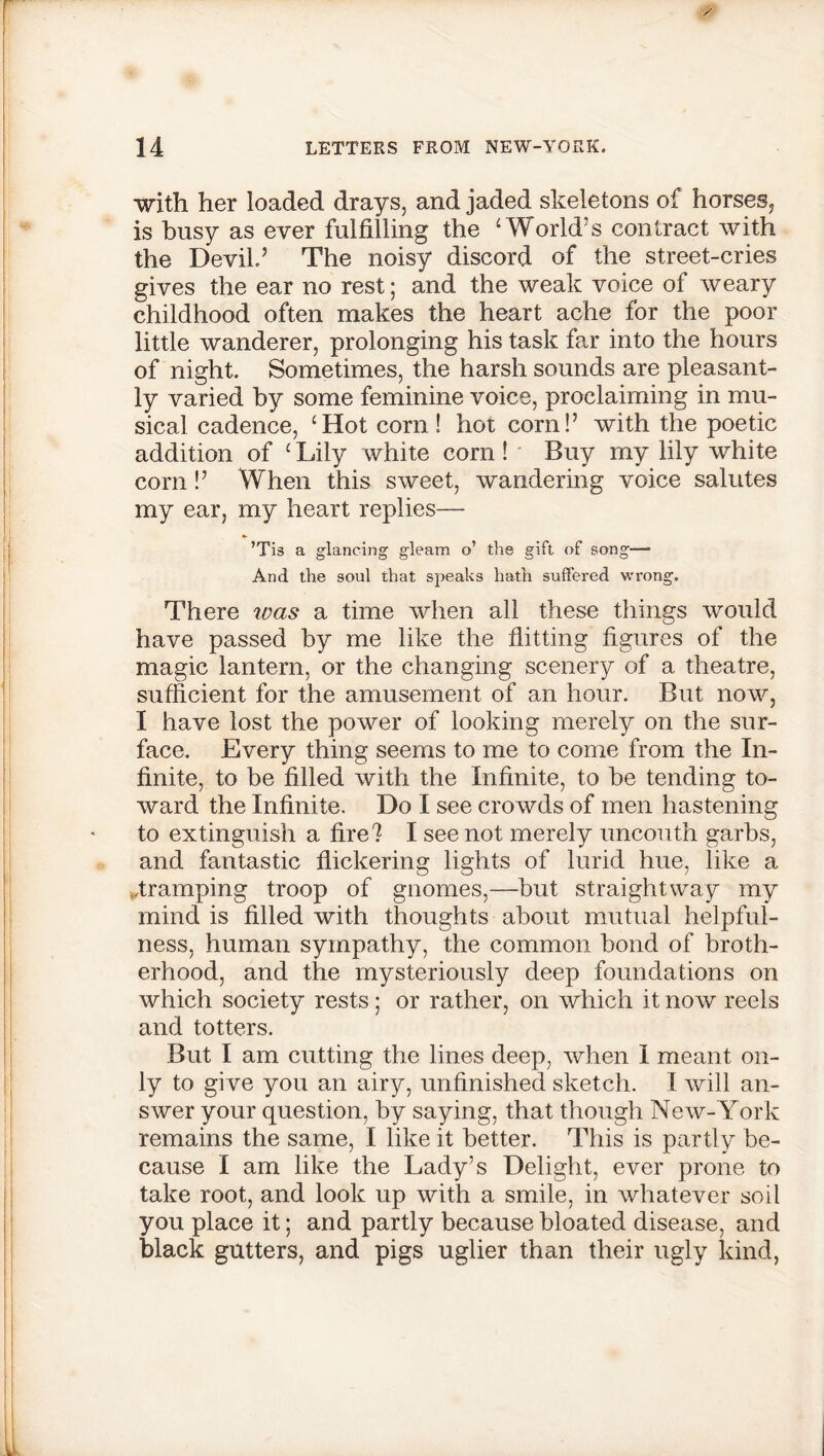 with her loaded drays, and jaded skeletons of horses, is busy as ever fulfilling the ‘World’s contract with the Devil’ The noisy discord of the street-cries gives the ear no rest; and the weak voice of weary childhood often makes the heart ache for the poor little wanderer, prolonging his task far into the hours of night. Sometimes, the harsh sounds are pleasant- ly varied by some feminine voice, proclaiming in mu- sical cadence, ‘Hot corn! hot corn!’ with the poetic addition of ‘ Lily white corn ! Buy my lily white com !’ When this sweet, wandering voice salutes my ear, my heart replies— ’Tis a glancing gleam o’ the gift of song—- And the soul that speaks hath suffered wrong. There was a time when all these things would have passed by me like the flitting figures of the magic lantern, or the changing scenery of a theatre, sufficient for the amusement of an hour. But now, I have lost the power of looking merely on the sur- face. Every thing seems to me to come from the In- finite, to be filled with the Infinite, to be tending to- ward the Infinite. Do I see crowds of men hastening to extinguish a fire? I see not merely uncouth garbs, and fantastic flickering lights of lurid hue, like a ..tramping troop of gnomes,—but straightway my mind is filled with thoughts about mutual helpful- ness, human sympathy, the common bond of broth- erhood, and the mysteriously deep foundations on which society rests; or rather, on which it now reels and totters. But I am cutting the lines deep, when I meant on- ly to give you an airy, unfinished sketch. I will an- swer your question, by saying, that though New-York remains the same, I like it better. This is partly be- cause I am like the Lady’s Delight, ever prone to take root, and look up with a smile, in whatever soil you place it; and partly because bloated disease, and black gutters, and pigs uglier than their ugly kind,