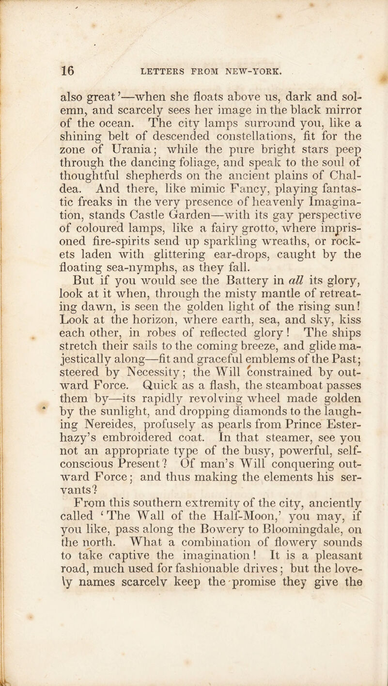 also great’—when she floats above us, dark and sol- emn, and scarcely sees her image in the black mirror of the ocean. The city lamps surround you, like a shining belt of descended constellations, fit for the zone of Urania; while the pure bright stars peep through the dancing foliage, and speak to the soul of thoughtful shepherds on the ancient plains of Chal- dea. And there, like mimic Fancy, playing fantas- tic freaks in the very presence of heavenly Imagina- tion, stands Castle Garden—with its gay perspective of coloured lamps, like a fairy grotto, where impris- oned fire-spirits send up sparkling wreaths, or rock- ets laden with glittering ear-drops, caught by the floating sea-nymphs, as they fall. But if you would see the Battery in all its glory, look at it when, through the misty mantle of retreat- ing dawn, is seen the golden light of the rising sun! Look at the horizon, where earth, sea, and sky, kiss each other, in robes of reflected glory! The ships stretch their sails to the coming breeze, and glide ma- jestically along—fit and graceful emblems of the Past; steered by Necessity; the Will constrained by out- ward Force. Quick as a flash, the steamboat passes them by—its rapidly revolving wheel made golden by the sunlight, and dropping diamonds to the laugh- ing Nereides, profusely as pearls from Prince Ester- hazy’s embroidered coat. In that steamer, see you not an appropriate type of the busy, powerful, self- conscious Present? Of man’s Will conquering out- ward Force; and thus making the elements his ser- vants? From this southern extremity of the city, anciently called 4 The Wall of the Hall-Moon,’ you may, if you like, pass along the Bowery to Bloomingdale, on the north. What a combination of flowery sounds to take captive the imagination! It is a pleasant road, much used for fashionable drives; but the love- ly names scarcely keep the promise they give the