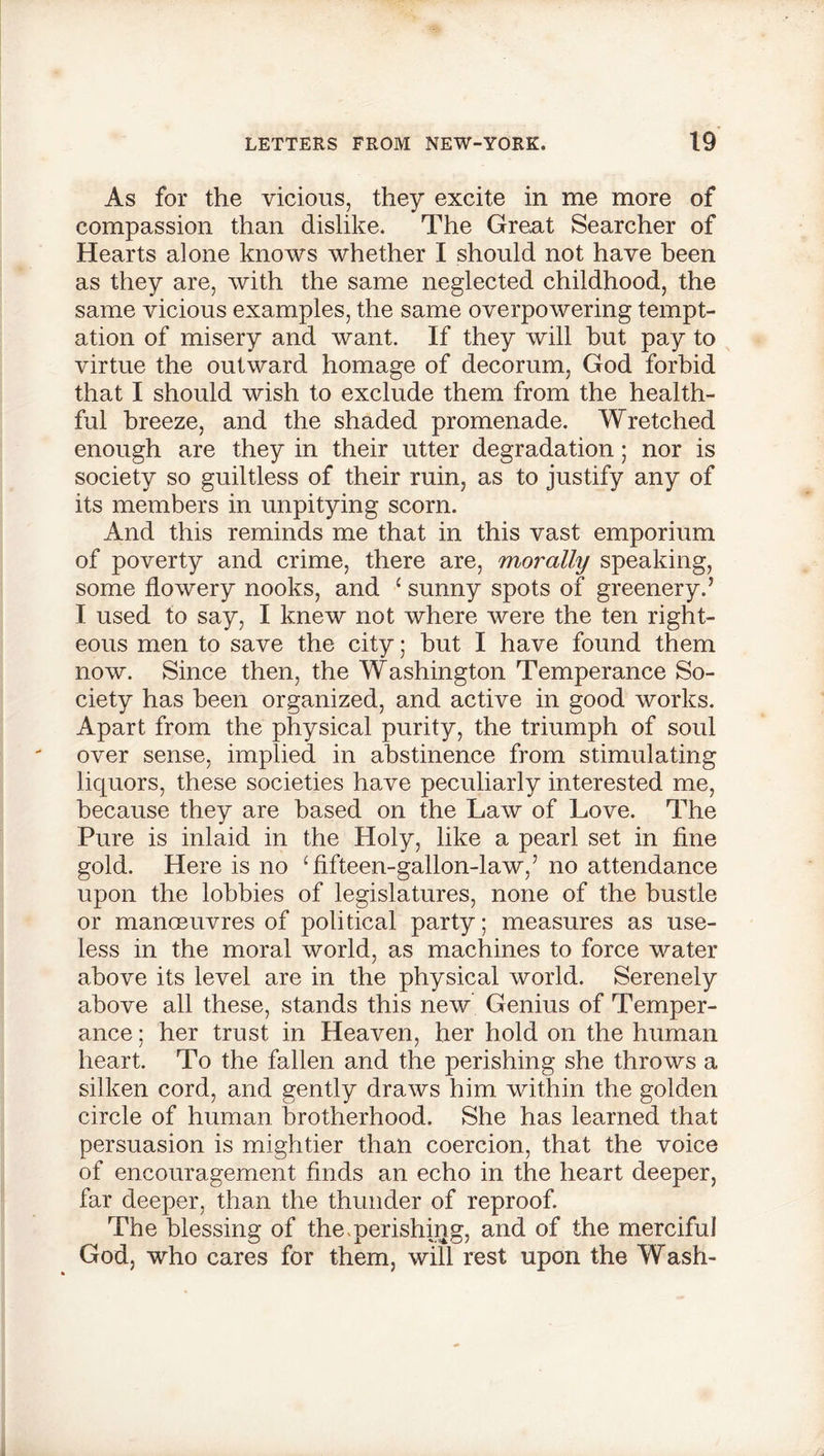 As for the vicious, they excite in me more of compassion than dislike. The Great Searcher of Hearts alone knows whether I should not have been as they are, with the same neglected childhood, the same vicious examples, the same overpowering tempt- ation of misery and want. If they will but pay to virtue the outward homage of decorum, God forbid that I should wish to exclude them from the health- ful breeze, and the shaded promenade. Wretched enough are they in their utter degradation; nor is society so guiltless of their ruin, as to justify any of its members in unpitying scorn. And this reminds me that in this vast emporium of poverty and crime, there are, morally speaking, some flowery nooks, and 1 sunny spots of greenery.’ I used to say, I knew not where were the ten right- eous men to save the city; hut I have found them now. Since then, the Washington Temperance So- ciety has been organized, and active in good works. Apart from the physical purity, the triumph of soul over sense, implied in abstinence from stimulating liquors, these societies have peculiarly interested me, because they are based on the Law of Love. The Pure is inlaid in the Holy, like a pearl set in fine gold. Here is no 1 fifteen-gallon-law,’ no attendance upon the lobbies of legislatures, none of the bustle or manoeuvres of political party; measures as use- less in the moral world, as machines to force water above its level are in the physical world. Serenely above all these, stands this new Genius of Temper- ance ; her trust in Heaven, her hold on the human heart. To the fallen and the perishing she throws a silken cord, and gently draws him within the golden circle of human brotherhood. She has learned that persuasion is mightier than coercion, that the voice of encouragement finds an echo in the heart deeper, far deeper, than the thunder of reproof. The blessing of the.perishing, and of the merciful God, who cares for them, will rest upon the Wash-