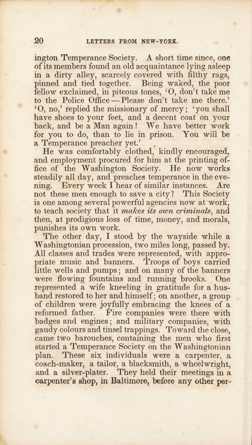 ! ington Temperance Society. A short time since, one of its members found an old acquaintance lying asleep in a dirty alley, scarcely covered with filthy rags, pinned and tied together. Being waked, the poor fellow exclaimed, in piteous tones, ‘O, don’t take me to the Police Office—Please don’t take me there.’ ‘O, no,’ replied the missionary of mercy; ‘you shall have shoes to your feet, and a decent coat on your back, and be a Man again! We have better work for you to do, than to lie in prison. You will be a Temperance preacher yet.’ He was comfortably clothed, kindly encouraged, and employment procured for him at the printing of- fice of the Washington Society. He now works steadily all day, and preaches temperance in the eve- ning. Every week I hear of similar instances. Are not these men enough to save a city? This Society is one among several powerful agencies now at work, to teach society that it makes its own criminals, and then, at prodigious loss of time, money, and morals, punishes its own work. The other day, I stood by the wayside while a Washingtonian procession, two miles long, passed by. All classes and trades were represented, with appro- priate music and banners. Troops of hoys carried little wells and pumps; and on many of the banners were flowing fountains and running brooks. One represented a wife kneeling in gratitude for a hus- band restored to her and himself; on another, a group of children were joyfully embracing the knees of a reformed father. Fire companies were there with badges and engines; and military companies, with gaudy colours and tinsel trappings. Toward the close, came two barouches, containing the men who first started a Temperance Society on the Washingtonian plan. These six individuals were a carpenter, a coach-maker, a tailor, a blacksmith, a wheelwright, and a silver-plater. They held their meetings in a carpenter’s shop, in Baltimore, before any other per-