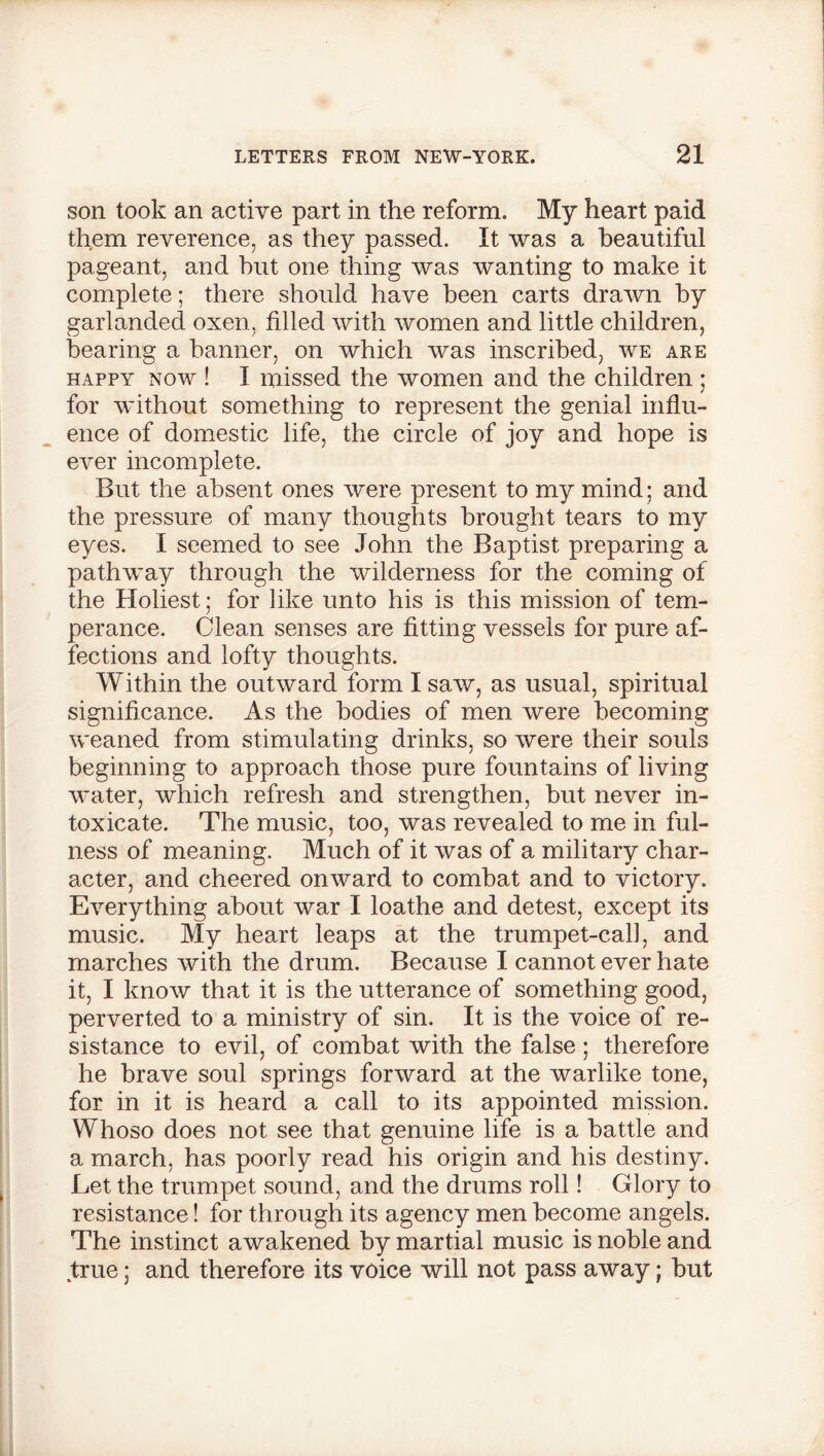 son took an active part in the reform. My heart paid them reverence, as they passed. It was a beautiful pageant, and hut one thing was wanting to make it complete; there should have been carts drawn by garlanded oxen, filled with women and little children, bearing a banner, on which was inscribed, we are happy now ! I missed the women and the children ; for without something to represent the genial influ- ence of domestic life, the circle of joy and hope is ever incomplete. But the absent ones were present to my mind; and the pressure of many thoughts brought tears to my eyes. I seemed to see John the Baptist preparing a pathway through the wilderness for the coming of the Holiest; for like unto his is this mission of tem- perance. Clean senses are fitting vessels for pure af- fections and lofty thoughts. Within the outward form I saw, as usual, spiritual significance. As the bodies of men were becoming weaned from stimulating drinks, so were their souls beginning to approach those pure fountains of living water, which refresh and strengthen, but never in- toxicate. The music, too, was revealed to me in ful- ness of meaning. Much of it was of a military char- acter, and cheered onward to combat and to victory. Everything about war I loathe and detest, except its music. My heart leaps at the trumpet-call, and marches with the drum. Because I cannot ever hate it, I know that it is the utterance of something good, perverted to a ministry of sin. It is the voice of re- sistance to evil, of combat with the false; therefore he brave soul springs forward at the warlike tone, for in it is heard a call to its appointed mission. Whoso does not see that genuine life is a battle and a march, has poorly read his origin and his destiny. Let the trumpet sound, and the drums roll! Glory to resistance! for through its agency men become angels. The instinct awakened by martial music is noble and true; and therefore its voice will not pass away; but