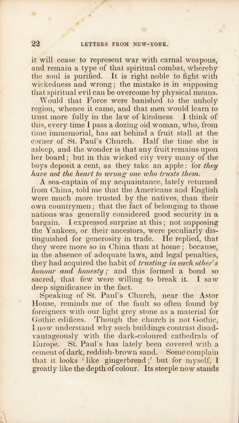 it will cease to represent war with carnal weapons, and remain a type of that spiritual combat, whereby the soul is purified. It is right noble to fight with wickedness and wrong; the mistake is in supposing that spiritual evil can be overcome by physical means. Would that Force were banished to the unholy region, whence it came, and that men would learn to trust more fully in the law of kindness. I think of this, every time I pass a dozing old woman, who, from time immemorial, has sat behind a fruit stall at the corner of St. Paul’s Church. Half the time she is asleep, and the wonder is that any fruit remains upon her board; but in this wicked city very many of the boys deposit a cent, as they take an apple: for they have not the heart to wrong one who trusts them. A sea-captain of my acquaintance, lately returned from China, told me that the Americans and English were much more trusted by the natives, than their own countrymen; that the fact of belonging to those nations was generally considered good security in a bargain. I expressed surprise at this; not supposing the Yankees, or their ancestors, were peculiarly dis- tinguished for generosity in trade. He replied, that they were more so in China than at home ; because, in the absence of adequate laws, and legal penalties, they had acquired the habit of trusting in each other's honour and honesty; and this formed a bond so sacred, that few were willing to break it. I saw deep significance in the fact. Speaking of St. Paul's Church, near the Astor House, reminds me of the fault so often found by foreigners with our light grey stone as a material for Cothic edifices. Though the church is not Gothic, I now understand why such buildings contrast disad- vantageously with the dark-coloured cathedrals of Europe. St. Paul’s has lately been covered with a cement of dark, reddish-brown sand. Some complain that it looks Hike gingerbread;’ but for myself, I greatly like the depth of colour. Its steeple now stands