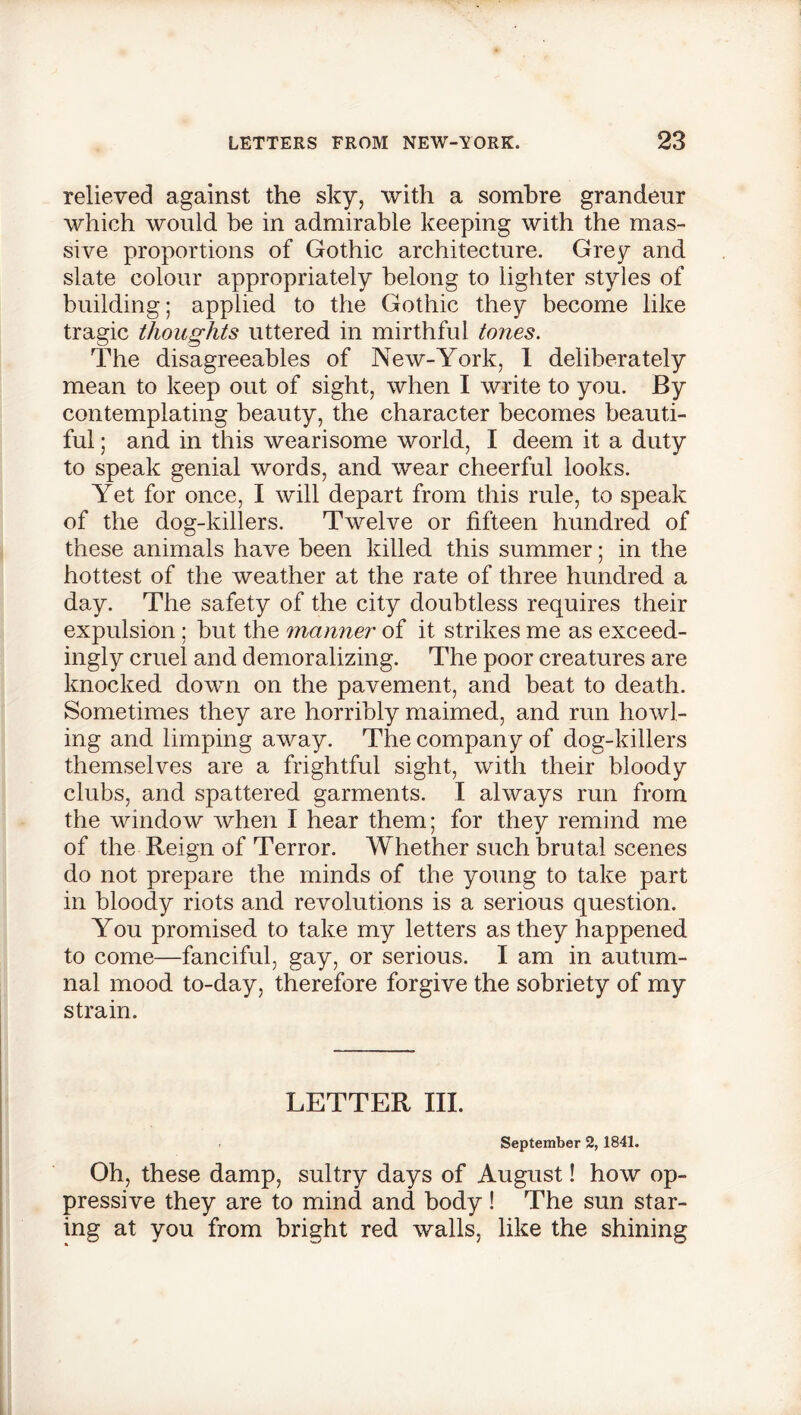 relieved against the sky, with a sombre grandeur which would be in admirable keeping with the mas- sive proportions of Gothic architecture. Grey and slate colour appropriately belong to lighter styles of building; applied to the Gothic they become like tragic thoughts uttered in mirthful tones. The disagreeables of New-York, 1 deliberately mean to keep out of sight, when I write to you. By contemplating beauty, the character becomes beauti- ful ; and in this wearisome world, I deem it a duty to speak genial words, and wear cheerful looks. Yet for once, I will depart from this rule, to speak of the dog-killers. Twelve or fifteen hundred of these animals have been killed this summer; in the hottest of the weather at the rate of three hundred a day. The safety of the city doubtless requires their expulsion; but the manner of it strikes me as exceed- ingly cruel and demoralizing. The poor creatures are knocked down on the pavement, and beat to death. Sometimes they are horribly maimed, and run howl- ing and limping away. The company of dog-killers themselves are a frightful sight, with their bloody clubs, and spattered garments. I always run from the window when I hear them; for they remind me of the Reign of Terror. Whether such brutal scenes do not prepare the minds of the young to take part in bloody riots and revolutions is a serious question. You promised to take my letters as they happened to come—fanciful, gay, or serious. I am in autum- nal mood to-day, therefore forgive the sobriety of my strain. LETTER III. September 2, 1841. Oh, these damp, sultry days of August! how op- pressive they are to mind and body! The sun star- ing at you from bright red walls, like the shining