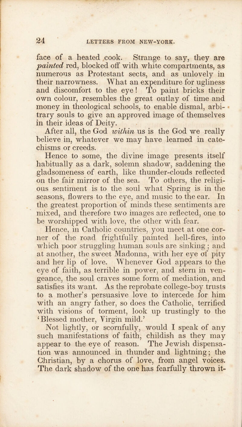 face of a heated cook. Strange to say, they are 'painted red, blocked off with white compartments, as numerous as Protestant sects, and as unlovely in their narrowness. What an expenditure for ugliness and discomfort to the eye! To paint bricks their own colour, resembles the great outlay of time and money in theological schools, to enable dismal, arbi- trary souls to give an approved image of themselves in their ideas of Deity. After all, the God within us is the God we really believe in, whatever we may have learned in cate- chisms or creeds. Hence to some, the divine image presents itself habitually as a dark, solemn shadow, saddening the gladsomeness of earth, like thunder-clouds reflected on the fair mirror of the sea. To others, the religi- ous sentiment is to the soul what Spring is in the seasons, flowers to the eye, and music to the ear. In the greatest proportion of minds these sentiments are mixed, and therefore two images are reflected, one to be worshipped with love, the other with fear. Hence, in Catholic countries, you meet at one cor- ner of the road frightfully painted hell-fires, into which poor struggling human souls are sinking ; and at another, the sweet Madonna, with her eye of pity and her lip of love. Whenever God appears to the eye of faith, as terrible in power, and stern in ven- geance, the soul craves some form of mediation, and satisfies its want. As the reprobate college-boy trusts to a mother’s persuasive love to intercede for him with an angry father, so does the Catholic, terrified with visions of torment, look up trustingly to the ‘Blessed mother, Virgin mild.’ Not lightly, or scornfully, would I speak of any such manifestations of faith, childish as they may appear to the eye of reason. The Jewish dispensa- tion was announced in thunder and lightning; the Christian, by a chorus of love, from angel voices. The dark shadow of the one has fearfully thrown it-