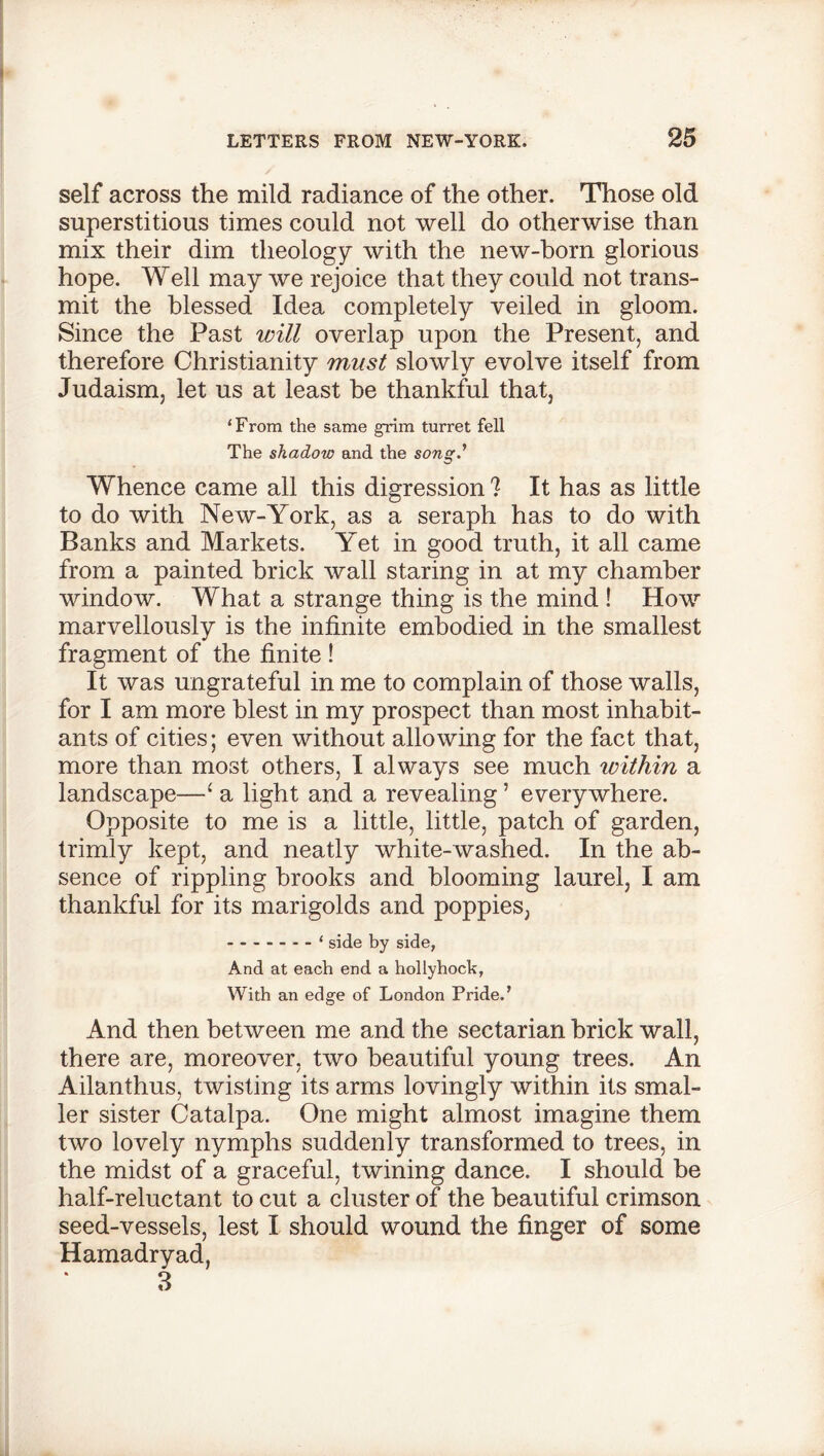 self across the mild radiance of the other. Those old superstitious times could not well do otherwise than mix their dim theology with the new-born glorious hope. Well may we rejoice that they could not trans- mit the blessed Idea completely veiled in gloom. Since the Past will overlap upon the Present, and therefore Christianity must slowly evolve itself from Judaism, let us at least be thankful that, ‘From the same grim turret fell The shadow and the songd Whence came all this digression 1 It has as little to do with New-York, as a seraph has to do with Banks and Markets. Yet in good truth, it all came from a painted brick wall staring in at my chamber window. What a strange thing is the mind ! How marvellously is the infinite embodied in the smallest fragment of the finite ! It was ungrateful in me to complain of those walls, for I am more blest in my prospect than most inhabit- ants of cities; even without allowing for the fact that, more than most others, I always see much within a landscape—1 a light and a revealing ’ everywhere. Opposite to me is a little, little, patch of garden, trimly kept, and neatly white-washed. In the ab- sence of rippling brooks and blooming laurel, I am thankful for its marigolds and poppies, - ‘ side by side, And at each end a hollyhock, With an edge of London Pride.’ And then between me and the sectarian brick wall, there are, moreover, two beautiful young trees. An Ailanthus, twisting its arms lovingly within its smal- ler sister Catalpa. One might almost imagine them two lovely nymphs suddenly transformed to trees, in the midst of a graceful, twining dance. I should be half-reluctant to cut a cluster of the beautiful crimson seed-vessels, lest I should wound the finger of some Hamadryad, 3