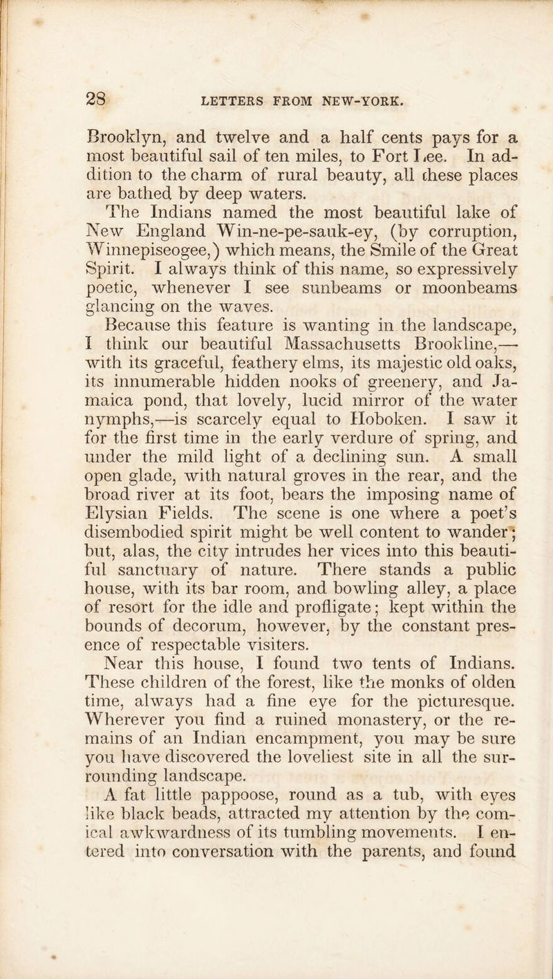 Brooklyn, and twelve and a half cents pays for a most beautiful sail of ten miles, to Fort Lee. In ad- dition to the charm of rural beauty, all these places are bathed by deep waters. The Indians named the most beautiful lake of New England Win-ne-pe-sauk-ey, (by corruption, Winnepiseogee,) which means, the Smile of the Great Spirit. I always think of this name, so expressively poetic, whenever I see sunbeams or moonbeams glancing on the waves. Because this feature is wanting in the landscape, I think our beautiful Massachusetts Brookline,—• with its graceful, feathery elms, its majestic old oaks, its innumerable hidden nooks of greenery, and Ja- maica pond, that lovely, lucid mirror of the water nymphs,—is scarcely equal to Hoboken. I saw it for the first time in the early verdure of spring, and under the mild light of a declining sun. A small open glade, with natural groves in the rear, and the broad river at its foot, bears the imposing name of Elysian Fields. The scene is one where a poet’s disembodied spirit might be well content to wander ; but, alas, the city intrudes her vices into this beauti- ful sanctuary of nature. There stands a public house, with its bar room, and bowling alley, a place of resort for the idle and profligate; kept within the bounds of decorum, however, by the constant pres- ence of respectable visiters. Near this house, I found two tents of Indians. These children of the forest, like the monks of olden time, always had a fine eye for the picturesque. Wherever you find a ruined monastery, or the re- mains of an Indian encampment, you may be sure you have discovered the loveliest site in all the sur- rounding landscape. A fat little pappoose, round as a tub, with eyes like black beads, attracted my attention by the com- ical awkwardness of its tumbling movements. I en- tered into conversation with the parents, and found