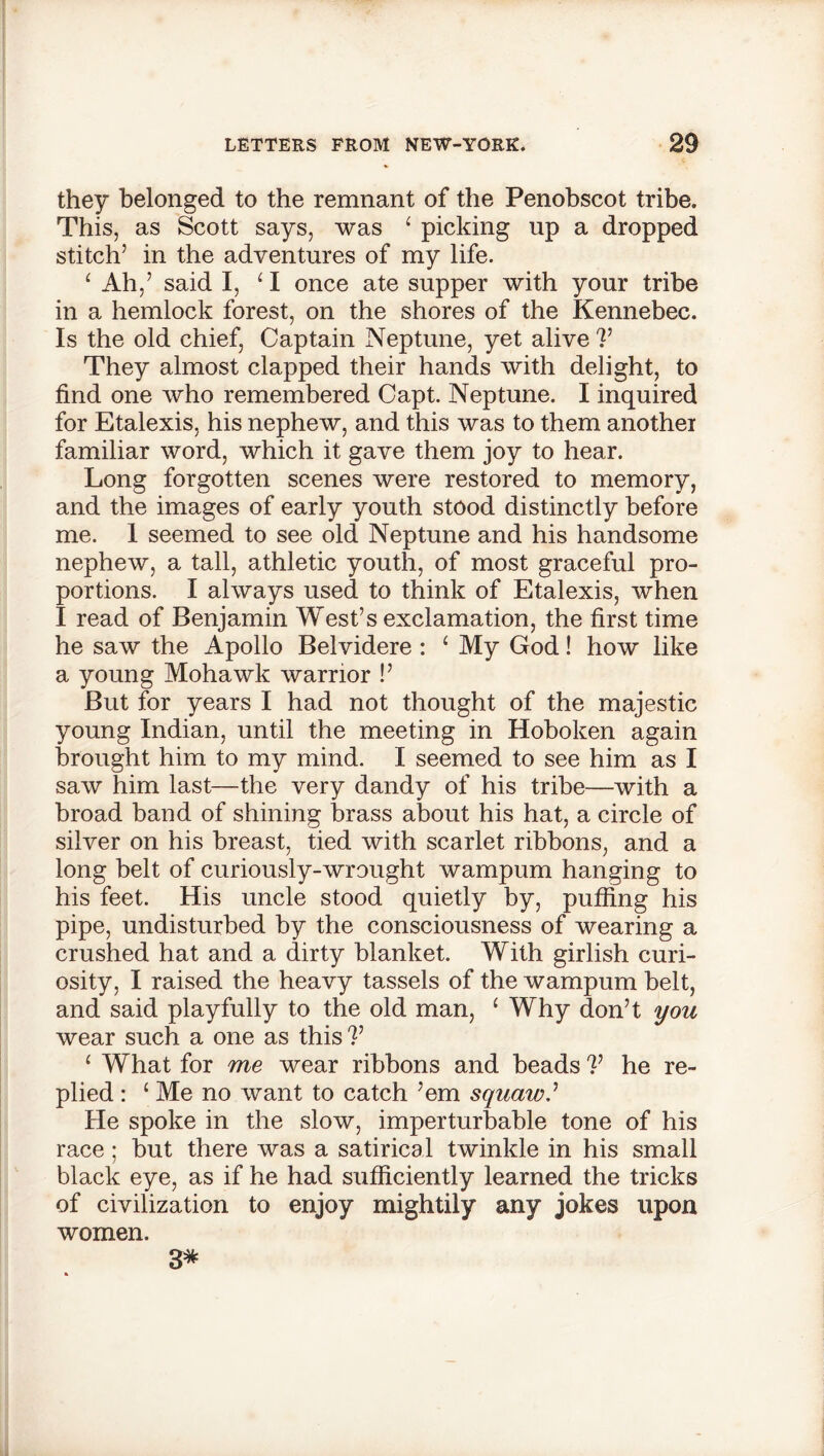 they belonged to the remnant of the Penobscot tribe. This, as Scott says, was ‘ picking up a dropped stitch’ in the adventures of my life. ‘ Ah,’ said I, 1 I once ate supper with your tribe in a hemlock forest, on the shores of the Kennebec. Is the old chief, Captain Neptune, yet alive V They almost clapped their hands with delight, to find one who remembered Capt. Neptune. I inquired for Etalexis, his nephew, and this was to them anothei familiar word, which it gave them joy to hear. Long forgotten scenes were restored to memory, and the images of early youth stood distinctly before me. 1 seemed to see old Neptune and his handsome nephew, a tall, athletic youth, of most graceful pro- portions. I always used to think of Etalexis, when I read of Benjamin West’s exclamation, the first time he saw the Apollo Belvidere : ‘ My God! how like a young Mohawk warrior !’ But for years I had not thought of the majestic young Indian, until the meeting in Hoboken again brought him to my mind. I seemed to see him as I saw him last—the very dandy of his tribe—with a broad band of shining brass about his hat, a circle of silver on his breast, tied with scarlet ribbons, and a long belt of curiously-wrought wampum hanging to his feet. His uncle stood quietly by, puffing his pipe, undisturbed by the consciousness of wearing a crushed hat and a dirty blanket. With girlish curi- osity, I raised the heavy tassels of the wampum belt, and said playfully to the old man, ‘ Why don’t you wear such a one as this V 1 What for me wear ribbons and beads V he re- plied : ‘ Me no want to catch ’em squaw? He spoke in the slow, imperturbable tone of his race; but there was a satirical twinkle in his small black eye, as if he had sufficiently learned the tricks of civilization to enjoy mightily any jokes upon women. 3*