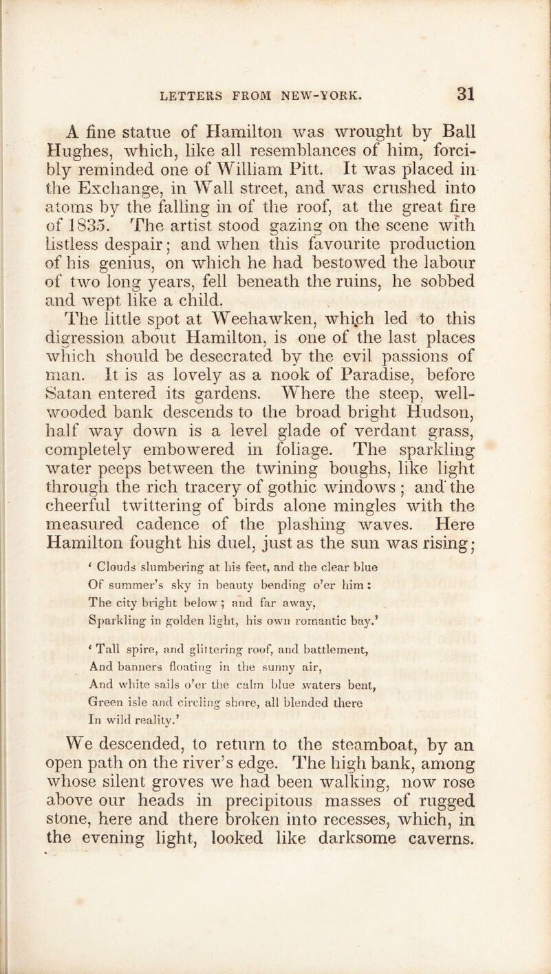 A fine statue of Hamilton was wrought by Ball Hughes, which, like all resemblances of him, forci- bly reminded one of William Pitt. It was placed in the Exchange, in Wall street, and was crushed into atoms by the falling in of the roof, at the great fire of 1835. The artist stood gazing on the scene with listless despair; and when this favourite production of his genius, on which he had bestowed the labour of two long years, fell beneath the ruins, he sobbed and wept like a child. The little spot at Weehawken, which led to this digression about Hamilton, is one of the last places which should be desecrated by the evil passions of man. It is as lovely as a nook of Paradise, before Satan entered its gardens. Where the steep, well- wooded bank descends to the broad bright Hudson, half way down is a level glade of verdant grass, completely embowered in foliage. The sparkling water peeps between the twining boughs, like light through the rich tracery of gothic windows ; and' the cheerful twittering of birds alone mingles with the measured cadence of the plashing waves. Here Hamilton fought his duel, just as the sun was rising • 1 Clouds slumbering' at his feet, and the clear blue Of summer’s sky in beauty bending o’er him : The city blight below; and far away, Sparkling in golden light, his own romantic bay.’ * Tall spire, and glittering roof, and battlement, And banners floating in the sunny air, And white sails o’er the calm blue waters bent, Green isle and circling shore, all blended there In wild reality.’ We descended, to return to the steamboat, by an open path on the river’s edge. The high bank, among whose silent groves we had been walking, now rose above our heads in precipitous masses of rugged stone, here and there broken into recesses, which, in the evening light, looked like darksome caverns.