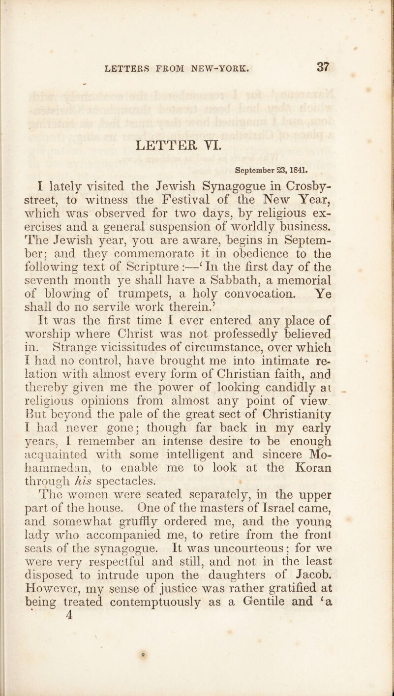 LETTER YI. September 23,1841. I lately visited the Jewish Synagogue in Crosby- street, to witness the Festival of the New Year, which was observed for two days, by religious ex- ercises and a general suspension of worldly business. The Jewish year, you are aware, begins in Septem- ber; and they commemorate it in obedience to the following text of Scripture :—1 In the first day of the seventh month ye shall have a Sabbath, a memorial of blowing of trumpets, a holy convocation. Ye shall do no servile work therein.’ It was the first time I ever entered any place of worship where Christ was not professedly believed in. Strange vicissitudes of circumstance, over which I had no control, have brought me into intimate re- lation with almost every form of Christian faith, and thereby given me the power of looking candidly at religious opinions from almost any point of view But beyond the pale of the great sect of Christianity I had never gone; though far back in my early years, I remember an intense desire to be enough acquainted with some intelligent and sincere Mo- hammedan, to enable me to look at the Koran through his spectacles. The women were seated separately, in the upper part of the house. One of the masters of Israel came, and somewhat gruffly ordered me, and the young lady who accompanied me, to retire from the front seats of the synagogue. It was uncourteous; for we were very respectful and still, and not in the least disposed to intrude upon the daughters of Jacob. However, my sense of justice was rather gratified at being treated contemptuously as a Gentile and ‘a 4