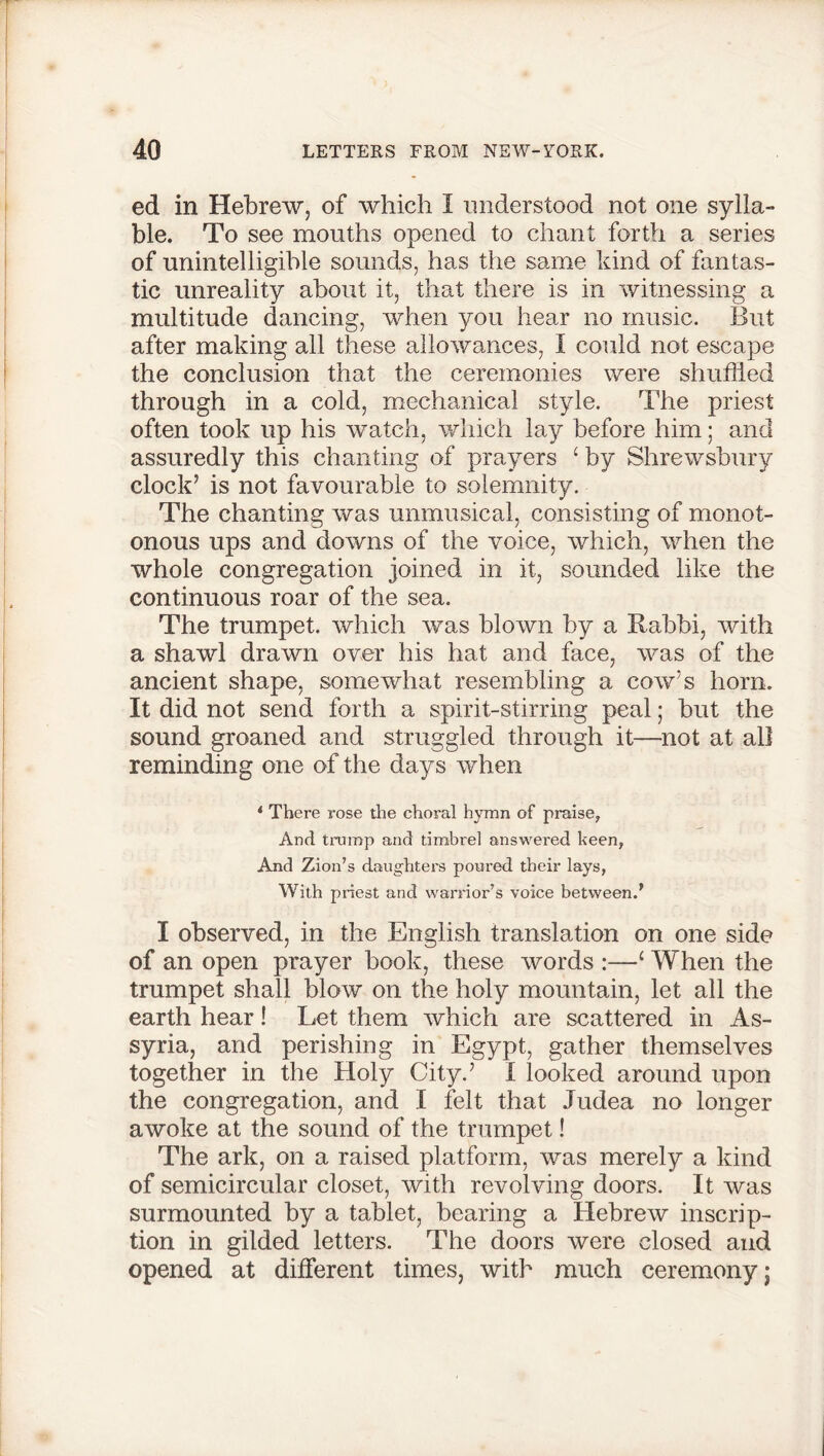 ed in Hebrew, of which I understood not one sylla- ble. To see mouths opened to chant forth a series of unintelligible sounds, has the same kind of fantas- tic unreality about it, that there is in witnessing a multitude dancing, when you hear no music. But after making all these allowances, I could not escape the conclusion that the ceremonies were shuttled through in a cold, mechanical style. The priest often took up his watch, which lay before him; and assuredly this chanting of prayers ‘ by Shrewsbury clock’ is not favourable to solemnity. The chanting was unmusical, consisting of monot- onous ups and downs of the voice, which, when the whole congregation joined in it, sounded like the continuous roar of the sea. The trumpet, which was blown by a Rabbi, with a shawl drawn over his hat and face, was of the ancient shape, somewhat resembling a cow’s horn. It did not send forth a spirit-stirring peal; but the sound groaned and struggled through it—not at all reminding one of the days when * There rose the choral hymn of praise, And tramp and timbrel answered keen, And Zion’s daughters poured their lays, With priest and warrior’s voice between/ I observed, in the English translation on one side of an open prayer book, these words :—1 When the trumpet shall blow on the holy mountain, let all the earth hear! Let them which are scattered in As- syria, and perishing in Egypt, gather themselves together in the Holy City.’ I looked around upon the congregation, and I felt that Judea no longer awoke at the sound of the trumpet! The ark, on a raised platform, was merely a kind of semicircular closet, with revolving doors. It was surmounted by a tablet, bearing a Hebrew inscrip- tion in gilded letters. The doors were closed and opened at different times, with much ceremony;