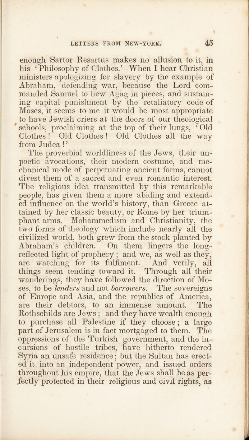enough Sartor Resartus makes no allusion to it, in his £ Philosophy of Clothes.7 When I hear Christian ministers apologizing for slavery by the example of Abraham, defending war, because the Lord com- manded Samuel to hew Agag in pieces, and sustain- ing capital punishment by the retaliatory code of Moses, it seems to me it would be most appropriate to have Jewish criers at the doors of our theological schools, proclaiming at the top of their lungs, £ Old Clothes ! Old Clothes ! Old Clothes all the way from Judea !7 The proverbial worldliness of the Jews, their un- poetic avocations, their modern costume, and me- chanical mode of perpetuating ancient forms, cannot divest them of a sacred and even romantic interest. The religious idea transmitted by this remarkable people, has given them a more abiding and extend- ed influence on the world’s history, than Greece at- tained by her classic beauty, or Rome by her trium- phant arms. Mohammedism and Christianity, the two forms of theology which include nearly all the civilized world, both grew from the stock planted by Abraham’s children. On them lingers the long- reflected light of prophecy ; and we, as well as they, are watching for its fulfiment. And verily, all things seem tending toward it. Through all their wanderings, they have followed the direction of Mo- ses, to be lenders and not borrowers. The sovereigns of Europe and Asia, and the republics of America, are their debtors, to an immense amount. The Rothschilds are Jews ; and they have wealth enough to purchase all Palestine if they choose; a large part of Jerusalem is in fact mortgaged to them. The oppressions of the Turkish government, and the in- cursions of hostile tribes, have hitherto rendered Syria an unsafe residence; but the Sultan has erect- ed it into an independent power, and issued orders throughout his empire, that the Jews shall be as per- fectly protected in their religious and civil rights, as