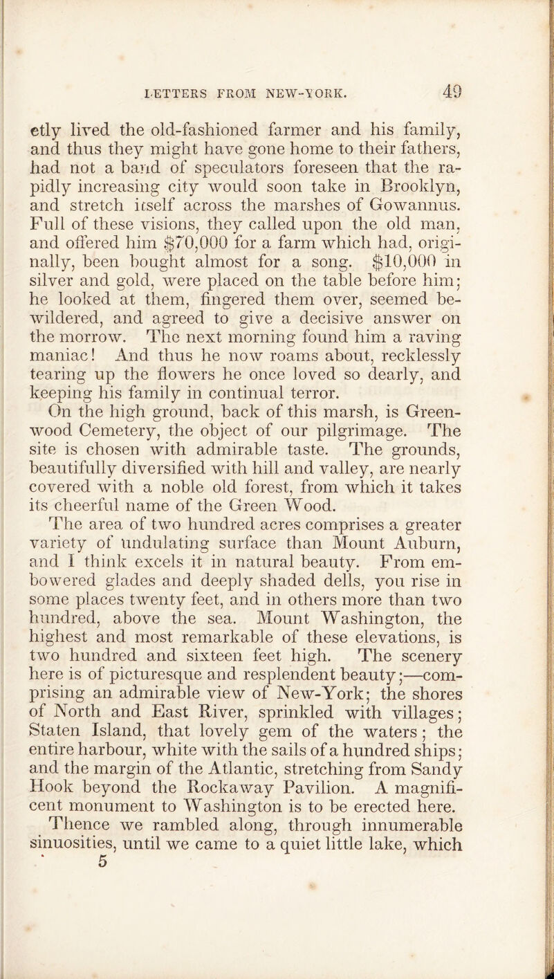 etly lived the old-fashioned farmer and his family, and thus they might have gone home to their fathers, had not a band of speculators foreseen that the ra- pidly increasing city would soon take in Brooklyn, and stretch itself across the marshes of Gowannus. Full of these visions, they called upon the old man, and offered him $70,000 for a farm which had, origi- nally, been bought almost for a song. $10,000 in silver and gold, were placed on the table before him; he looked at them, fingered them over, seemed be- wildered, and agreed to give a decisive answer on the morrow. The next morning found him a raving maniac! And thus he now roams about, recklessly tearing up the flowers he once loved so dearly, and keeping his family in continual terror. On the high ground, back of this marsh, is Green- wood Cemetery, the object of our pilgrimage. The site is chosen with admirable taste. The grounds, beautifully diversified with hill and valley, are nearly covered with a noble old forest, from which it takes its cheerful name of the Green Wood. The area of two hundred acres comprises a greater variety of undulating surface than Mount Auburn, and I think excels it in natural beauty. From em- bowered glades and deeply shaded dells, you rise in some places twenty feet, and in others more than two hundred, above the sea. Mount Washington, the highest and most remarkable of these elevations, is two hundred and sixteen feet high. The scenery here is of picturesque and resplendent beautycom- prising an admirable view of New-York; the shores of North and East River, sprinkled with villages; Staten Island, that lovely gem of the waters; the entire harbour, white with the sails of a hundred ships; and the margin of the Atlantic, stretching from Sandy Hook beyond the Rockaway Pavilion. A magnifi- cent monument to Washington is to be erected here. Thence we rambled along, through innumerable sinuosities, until we came to a quiet little lake, which