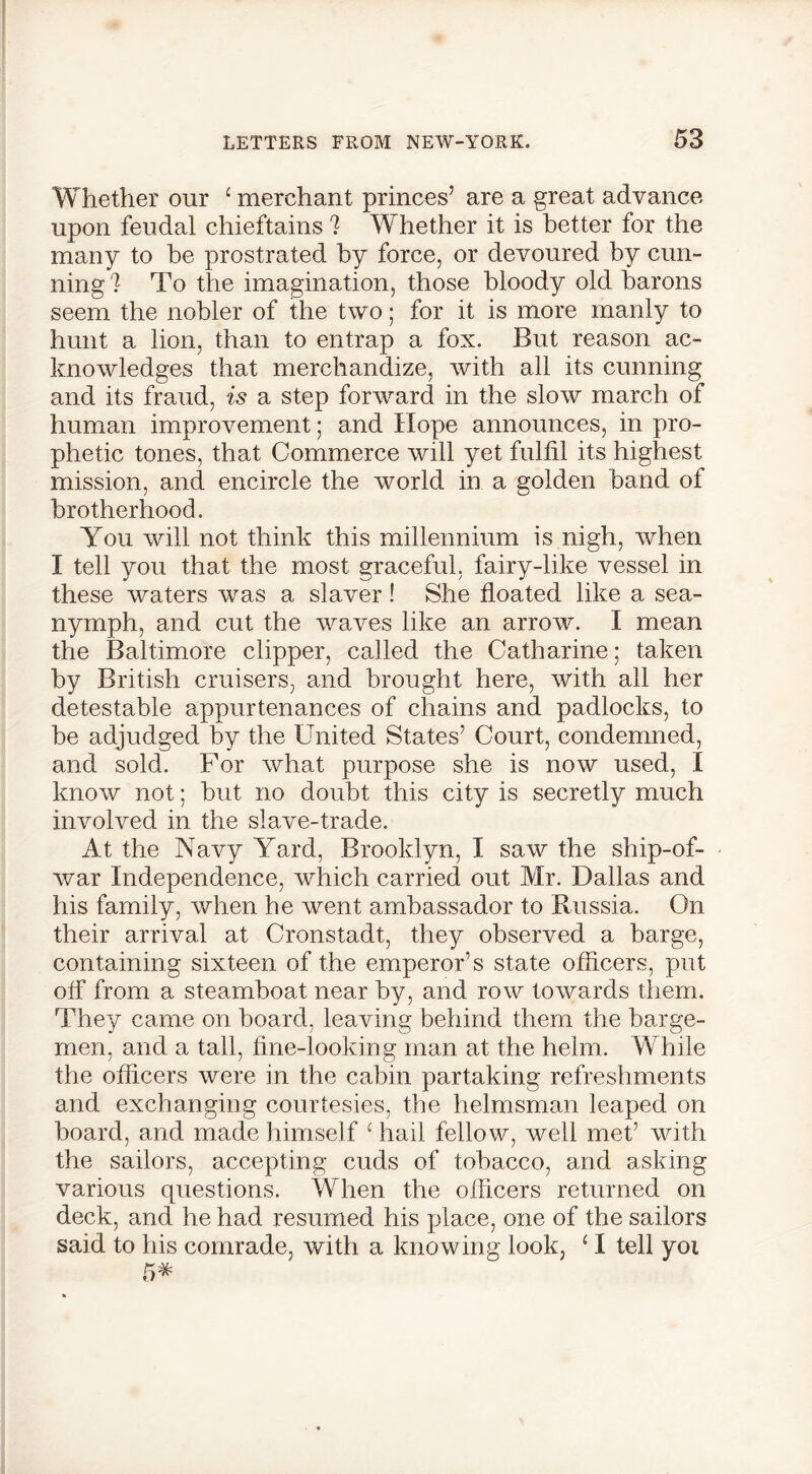 Whether our ‘ merchant princes’ are a great advance upon feudal chieftains ? Whether it is better for the many to be prostrated by force, or devoured by cun- ning ? To the imagination, those bloody old barons seem the nobler of the two; for it is more manly to hunt a lion, than to entrap a fox. But reason ac- knowledges that merchandize, with all its cunning and its fraud, is a step forward in the slow march of human improvement; and Hope announces, in pro- phetic tones, that Commerce will yet fulfil its highest mission, and encircle the world in a golden band of brotherhood. You will not think this millennium is nigh, when I tell you that the most graceful, fairy-like vessel in these waters was a slaver ! She floated like a sea- nymph, and cut the waves like an arrow. I mean the Baltimore clipper, called the Catharine; taken by British cruisers, and brought here, with all her detestable appurtenances of chains and padlocks, to be adjudged by the United States’ Court, condemned, and sold. For what purpose she is now used, I know not; but no doubt this city is secretly much involved in the slave-trade. At the Navy Yard, Brooklyn, I saw the ship-of- war Independence, which carried out Mr. Dallas and his family, when he went ambassador to Russia. On their arrival at Cronstadt, they observed a barge, containing sixteen of the emperor’s state officers, put off from a steamboat near by, and row towards them. They came on board, leaving behind them the barge- men, and a tall, fine-looking man at the helm. While the officers were in the cabin partaking refreshments and exchanging courtesies, the helmsman leaped on board, and made himself ‘ hail fellow, well met’ with the sailors, accepting cuds of tobacco, and asking various questions. When the officers returned on deck, and he had resumed his place, one of the sailors said to his comrade, with a knowing look, JI tell yoi