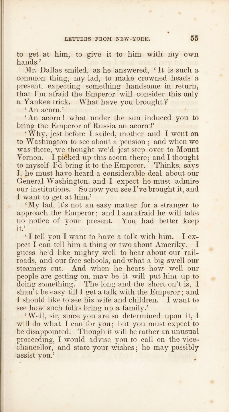 to get at him, to give it to him with my own hands.’ Mr. Dallas smiled, as he answered, ‘ It is such a common thing, my lad, to make crowned heads a present, expecting something handsome in return, that I’m afraid the Emperor will consider this only a Yankee trick. What have you brought?’ ‘An acorn.’ ‘ An acorn! what under the sun induced you to bring the Emperor of Russia an acorn?’ ‘Why, jest before I sailed, mother and I went on to Washington to see about a pension ; and when we was there, we thought we’d jest step over to Mount Vernon. I picked up this acorn there; and I thought to myself I’d bring it to the Emperor. Thinks, says I, he must have heard a considerable deal about our General Washington, and I expect he must admire our institutions. So now you see I’ve brought it, and I want to get at him.’ ‘My lad, it’s not an easy matter for a stranger to approach the Emperor; and I am afraid he will take no notice of your present. You had better keep it.’ ‘ I tell you I want to have a talk with him. I ex- pect I can tell him a thing or two about Ameriky. I guess he’d like mighty well to hear about our rail- roads, and our free schools, and what a big swell our steamers cut. And when he hears how well our people are getting on, may be it will put him up to doing something. The long and the short on’t is, I shan’t be easy till I get a talk with the Emperor; and I should like to see his wife and children. I want to see how such folks bring up a family.’ ‘ Well, sir, since you are so determined upon it, I will do what I can for you; but you must expect to be disappointed. Though it will be rather an unusual proceeding, I would advise you to call on the vice- chancellor, and state your wishes; he may possibly assist you.’