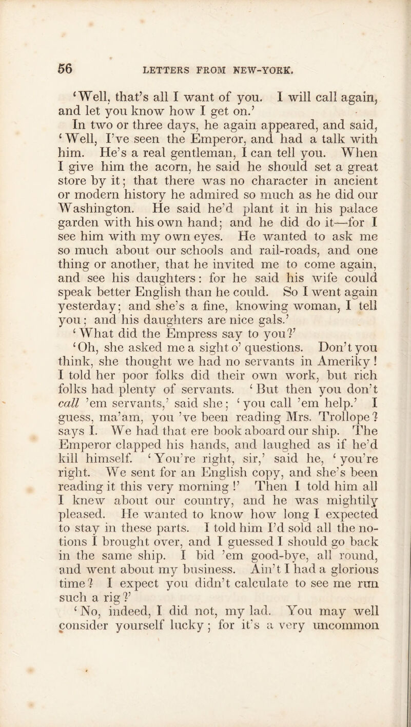 ‘Well, that’s all I want of you. I will call again, and let you know how I get on.’ In two or three days, he again appeared, and said, ‘ Well, I’ve seen the Emperor, and had a talk with him. He’s a real gentleman, I can tell you. When I give him the acorn, he said he should set a great store by it; that there was no character in ancient or modern history he admired so much as he did our Washington. He said he’d plant it in his palace garden with his own hand: and he did do it—for I see him with my own eyes. He wanted to ask me so much about our schools and rail-roads, and one thing or another, that he invited me to come again, and see his daughters: for he said his wife could speak better English than he could. So I went again yesterday; and she’s a tine, knowing woman, I tell you ; and his daughters are nice gals.’ ‘ What did the Empress say to you?’ ‘Oh, she asked me a sight o’ questions. Don’t you think, she thought we had no servants in Ameriky! I told her poor folks did their own work, but rich folks had plenty of servants. ‘ But then you don’t call ’em servants,’ said she; ‘you call ’em help.’ I guess, ma’am, you’ve been reading Mrs. Trollope? says I. We had that ere book aboard our ship. The Emperor clapped his hands, and laughed as if he’d kill himself. ‘ You’re right, sir,’ said he, ‘you’re right. We sent for an English copy, and she’s been reading it this very morning !’ Then I told him all I knew about our country, and he was mightily pleased. He wanted to know how long I expected to stay in these parts. I told him I’d sold all the no- tions I brought over, and I guessed I should go back in the same ship. I bid ’em good-bye, all round, and went about my business. Ain’t I had a glorious time? I expect you didn’t calculate to see me run such a rig?’ ‘No, indeed, I did not, my lad. You may well consider yourself lucky; for it's a very uncommon