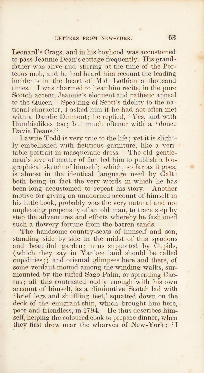 Leonard’s Crags, and in his boyhood was accustomed to pass Jeannie Dean’s cottage frequently. His grand- father was alive and stirring at the time of the Por- teous mob, and he had heard him recount the leading incidents in the heart of Mid Lothian a thousand times. I was charmed to hear him recite, in the pure Scotch accent, Jeannie’s eloquent and pathetic appeal to the Queen. Speaking of Scott’s fidelity to the na- tional character, I asked him if he had not often met with a Dan die Dinmont; he replied, 1 Yes, and with Dumbiedikes too; but much oftener with a ‘ douce Davie Deans.” Lawrie Todd is very true to the life; yet it is slight- ly embellished with fictitious garniture, like a veri- table portrait in masquerade dress. The old gentle- man’s love of matter of fact led him to publish a bio- graphical sketch of himself; which, so far as it goes, is almost in the identical language used by Galt: both being in fact the very words in which he has been long accustomed to repeat his story. Another motive for giving an unadorned account of himself in his little book, probably was the very natural and not unpleasing propensity of an old man, to trace step by step the adventures and efforts whereby he fashioned such a flowery fortune from the barren sands. The handsome country-seats of himself and son, standing side by side in the midst of this spacious and beautiful garden; urns supported by Cupids, (which they say in Yankee land should be called cupidities;) and oriental glimpses here and there, of some verdant mound among the winding walks, sur- mounted by the tufted Sago Palm, or spreading Cac- tus; all this contrasted oddly enough with his own account of himself, as a diminutive Scotch lad with ‘brief legs and shuffling feet,’ squatted down on the deck of the emigrant ship, which brought him here, poor and friendless, in 1794. He thus describes him- self, helping the coloured cook to prepare dinner, when they first drew near the wharves of New-York: £ I