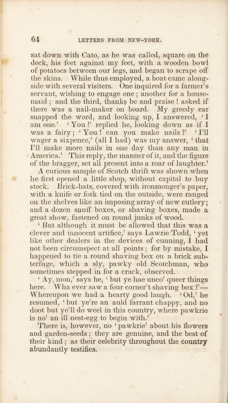 sat down with Cato, as he was called, square on the deck, his feet against my feet, Avith a wooden bowl of potatoes between our legs, and began to scrape off the skins. While thus employed, a boat came along- side with several visiters. One inquired for a farmer’s servant, wishing to engage one; another for a house- maid ; and the third, thank? be and praise ! asked if there was a nail-maker on board. My greedy ear snapped the Avord, and looking up, I answered, ‘ I am one.’ ‘ You !’ replied he, looking doAvn as if I Avas a fairy; ‘You! can you make nails?’ ‘I’ll Avager a sixpence,’ (all I had) was my ansAver, ‘ that I’ll make more nails in one day than any man in America.’ This reply, the manner of it, and the figure of the bragger, set all present into a roar of laughter.’ A curious sample of Scotch thrift Avas shown Avhen he first opened a little shop, Avithout capital to buy stock. Brick-bats, covered with ironmonger’s paper, Avith a knife or fork tied on the outside, Avere ranged on the shelves like an imposing array of neAV cutlery; and a dozen snuff boxes, or shaving boxes, made a great show, fastened on round junks of wood. ‘ But although it must be alloAved that this was a clever and innocent artifice,’ says Lawrie Todd, ‘ yet like other dealers in the devices of cunning, I had not been circumspect at all points ; for by mistake, I happened to tie a round shaving box on a brick sub- terfuge, Avhich a sly, paAvky old Scotchman, Avho sometimes stepped in for a crack, observed. ‘ Ay, mon,’ says he, ‘ but ye liae unco’ queer things here. Wha ever saw a four corner’t shaving box ?’— Whereupon we had a hearty good laugh. ‘ Od,’ he resumed, ‘ but ye’re an auld farrant chappy, and no doot but ye’ll do weel in this country, Avhere pawkrie is no’ an ill nest-egg to begin with.’ There is, however, no 1 pawkrie’ about his flowers and garden-seeds ; they are genuine, and the best of their kind ; as their celebrity throughout the country abundantly testifies.