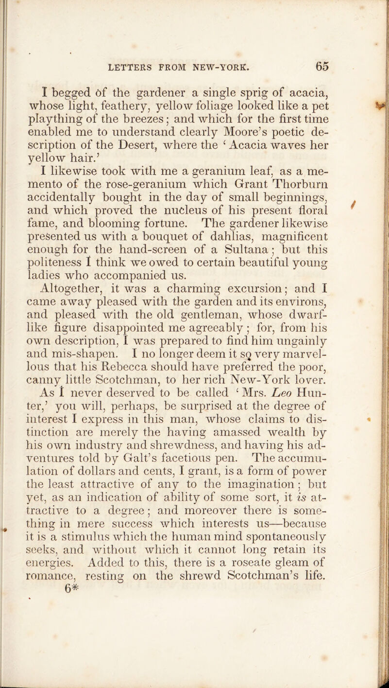 I begged of the gardener a single sprig of acacia, whose light, feathery, yellow foliage looked like a pet plaything of the breezes; and which for the first time enabled me to understand clearly Moore’s poetic de- scription of the Desert, where the ‘ Acacia waves her yellow hair.’ I likewise took with me a geranium leaf, as a me- mento of the rose-geranium which Grant Thorburn accidentally bought in the day of small beginnings, and Avhich proved the nucleus of his present floral fame, and blooming fortune. The gardener likewise presented us with a bouquet of dahlias, magnificent enough for the hand-screen of a Sultana; but this politeness I think we owed to certain beautiful young ladies who accompanied us. Altogether, it was a charming excursion; and I came away pleased with the garden and its environs, and pleased With the old gentleman, whose dwarf- like figure disappointed me agreeably ; for, from his own description, I was prepared to find him ungainly and mis-shapen. I no longer deem it so very marvel- lous that his Rebecca should have preferred the poor, canny little Scotchman, to her rich New-York lo^er. As I never deserved to be called ‘ Mrs. Leo Hun- ter,’ you will, perhaps, be surprised at the degree of interest I express in this man, whose claims to dis- tinction are merely the having amassed wealth by his own industry and shrewdness, and having his ad- ventures told by Galt’s facetious pen. The accumu- lation of dollars and cents, I grant, is a form of power the least attractive of any to the imagination ; but yet, as an indication of ability of some sort, it is at- tractive to a degree; and moreover there is some- thing in mere success which interests us—because it is a stimulus which the human mind spontaneously seeks, and without which it cannot long retain its energies. Added to this, there is a roseate gleam of romance, resting on the shrewd Scotchman’s life. 64