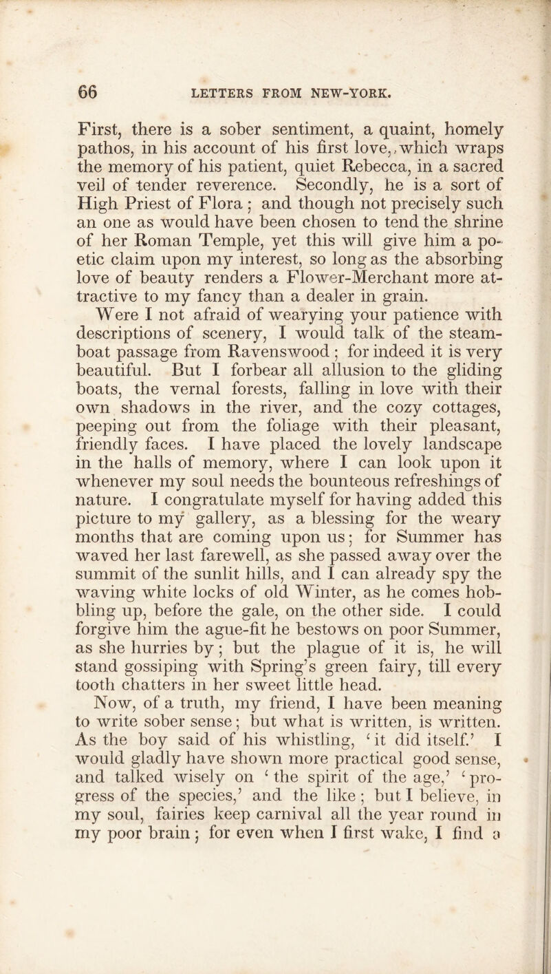 First, there is a sober sentiment, a quaint, homely pathos, in his account of his first love,..which wraps the memory of his patient, quiet Rebecca, in a sacred vei] of tender reverence. Secondly, he is a sort of High Priest of Flora ; and though not precisely such an one as would have been chosen to tend the shrine of her Roman Temple, yet this will give him a po- etic claim upon my interest, so long as the absorbing love of beauty renders a Flower-Merchant more at- tractive to my fancy than a dealer in grain. Were I not afraid of wearying your patience with descriptions of scenery, I would talk of the steam- boat passage from Ravenswood ; for indeed it is very beautiful. But I forbear all allusion to the gliding boats, the vernal forests, falling in love with their own shadows in the river, and the cozy cottages, peeping out from the foliage with their pleasant, friendly faces. I have placed the lovely landscape in the halls of memory, where I can look upon it whenever my soul needs the bounteous refreshings of nature. I congratulate myself for having added this picture to my gallery, as a blessing for the weary months that are coming upon us; for Summer has waved her last farewell, as she passed away over the summit of the sunlit hills, and I can already spy the waving white locks of old Winter, as he comes hob- bling up, before the gale, on the other side. I could forgive him the ague-fit he bestows on poor Summer, as she hurries by; but the plague of it is, he will stand gossiping with Spring’s green fairy, till every tooth chatters in her sweet little head. Now, of a truth, my friend, I have been meaning to write sober sense; but what is written, is written. As the boy said of his whistling, ‘it did itself.’ I would gladly have shown more practical good sense, and talked wisely on ‘ the spirit of the age,’ ‘ pro- gress of the species,’ and the like ; but I believe, in my soul, fairies keep carnival all the year round in my poor brain j for even when I first wake, I find a