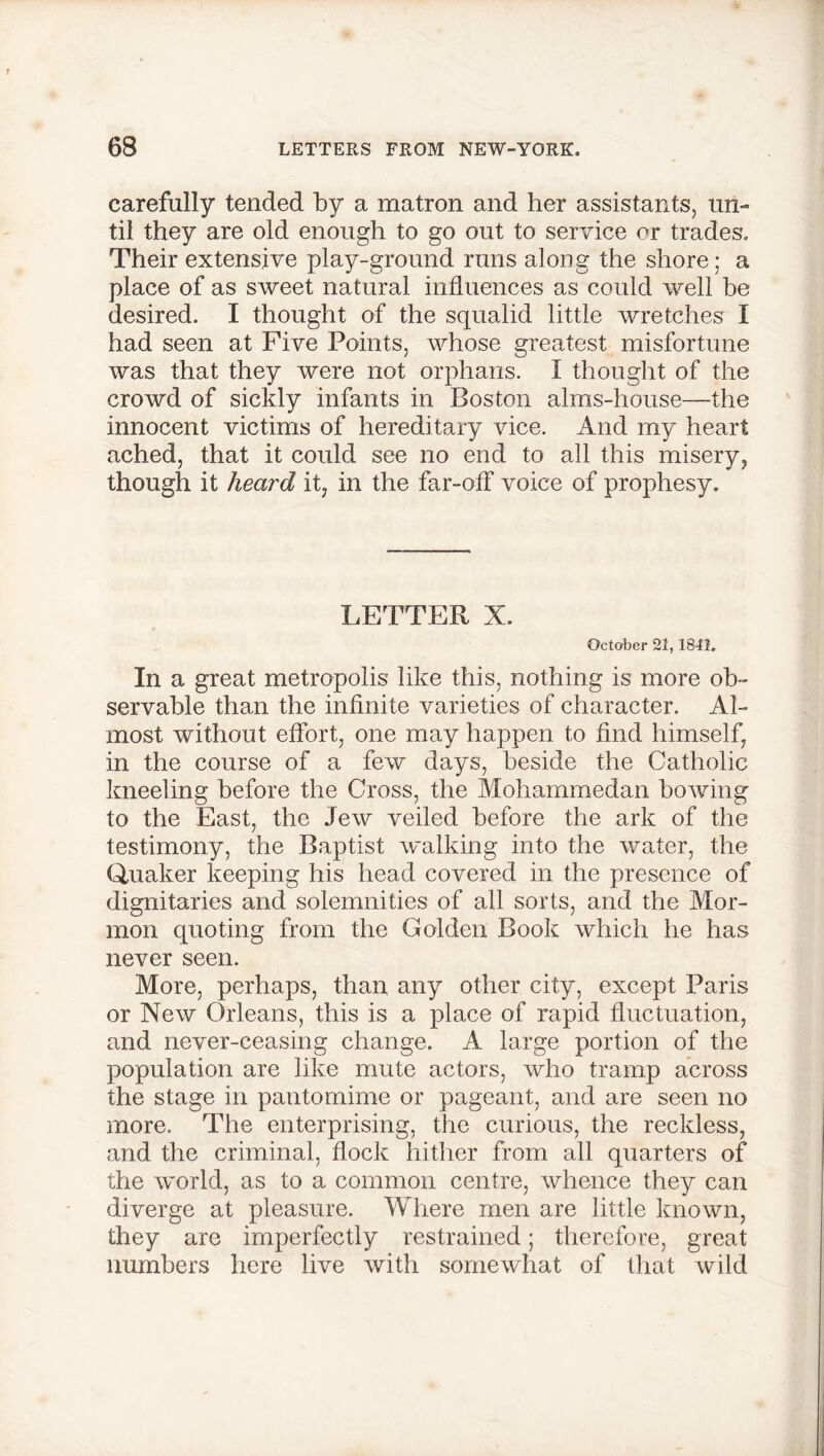 carefully tended by a matron and her assistants, un- til they are old enough to go out to service or trades. Their extensive play-ground runs along the shore; a place of as sweet natural influences as could well be desired. I thought of the squalid little wretches I had seen at Five Points, whose greatest misfortune was that they were not orphans. I thought of the crowd of sickly infants in Boston alms-house—the innocent victims of hereditary vice. And my heart ached, that it could see no end to all this misery, though it heard it, in the far-off voice of prophesy. LETTER X. October 21,1841. In a great metropolis like this, nothing is more ob- servable than the infinite varieties of character. Al- most without effort, one may happen to find himself, in the course of a few days, beside the Catholic kneeling before the Cross, the Mohammedan bowing to the East, the Jew veiled before the ark of the testimony, the Baptist walking into the water, the Quaker keeping his head covered in the presence of dignitaries and solemnities of all sorts, and the Mor- mon quoting from the Golden Book which he has never seen. More, perhaps, than any other city, except Paris or New Orleans, this is a place of rapid fluctuation, and never-ceasing change. A large portion of the population are like mute actors, who tramp across the stage in pantomime or pageant, and are seen no more. The enterprising, the curious, the reckless, and the criminal, flock hither from all quarters of the world, as to a common centre, whence they can diverge at pleasure. Where men are little known, they are imperfectly restrained; therefore, great numbers here live with somewhat of that wild