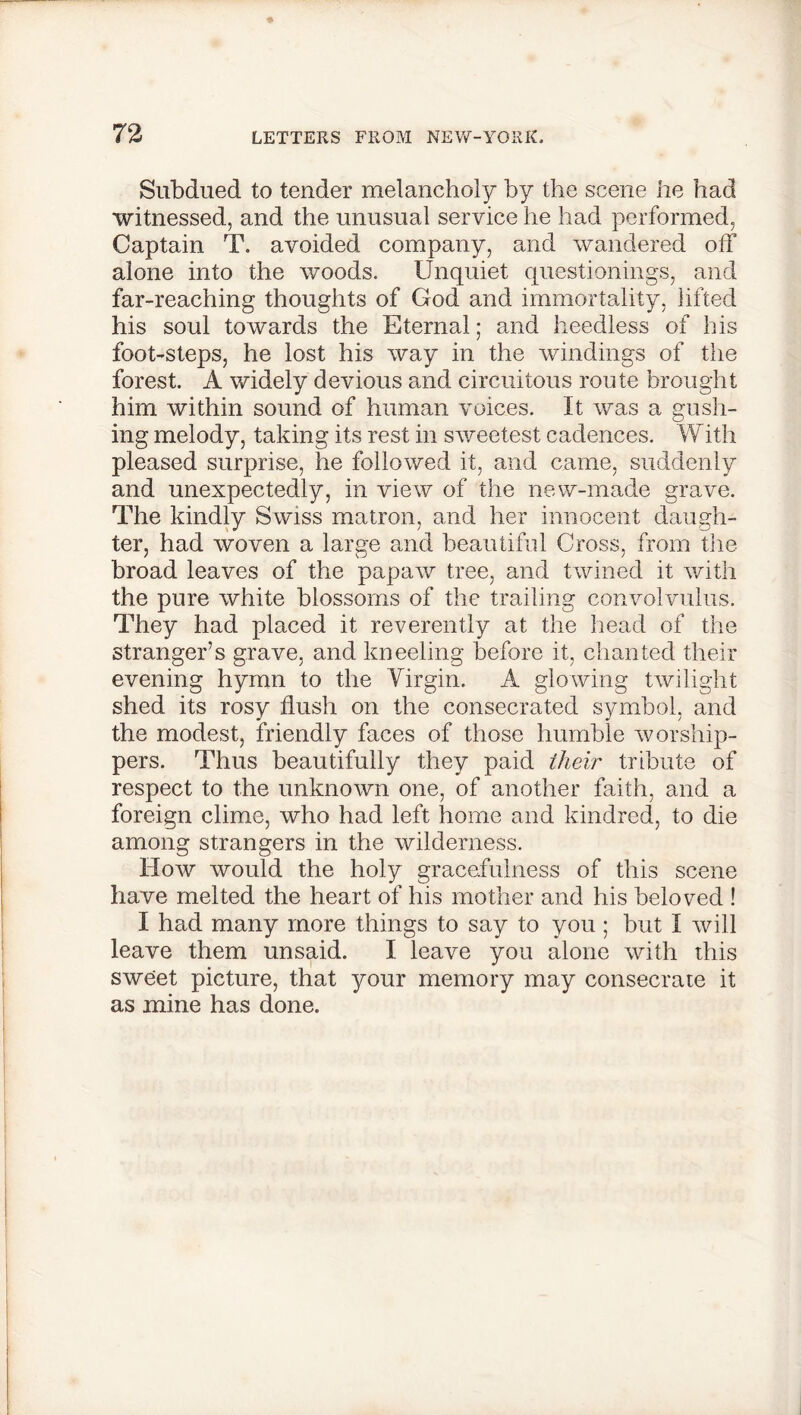 Subdued to tender melancholy by the scene he had witnessed, and the unusual service he had performed, Captain T. avoided company, and wandered off alone into the woods. Unquiet questionings, and far-reaching thoughts of God and immortality, lifted his soul towards the Eternal; and heedless of his foot-steps, he lost his way in the windings of the forest. A widely devious and circuitous route brought him within sound of human voices. It was a gush- ing melody, taking its rest in sweetest cadences. With pleased surprise, he followed it, and came, suddenly and unexpectedly, in view of the new-made grave. The kindly Swiss matron, and her innocent daugh- ter, had woven a large and beautiful Cross, from the broad leaves of the papaw tree, and twined it with the pure white blossoms of the trailing convolvulus. They had placed it reverently at the head of the stranger’s grave, and kneeling before it, chanted their evening hymn to the Virgin. A glowing twilight shed its rosy flush on the consecrated symbol, and the modest, friendly faces of those humble worship- pers. Thus beautifully they paid their tribute of respect to the unknown one, of another faith, and a foreign clime, who had left home and kindred, to die among strangers in the wilderness. How would the holy gracefulness of this scene have melted the heart of his mother and his beloved ! I had many more things to say to you ; but I will leave them unsaid. I leave you alone with this sweet picture, that your memory may consecrate it as mine has done.