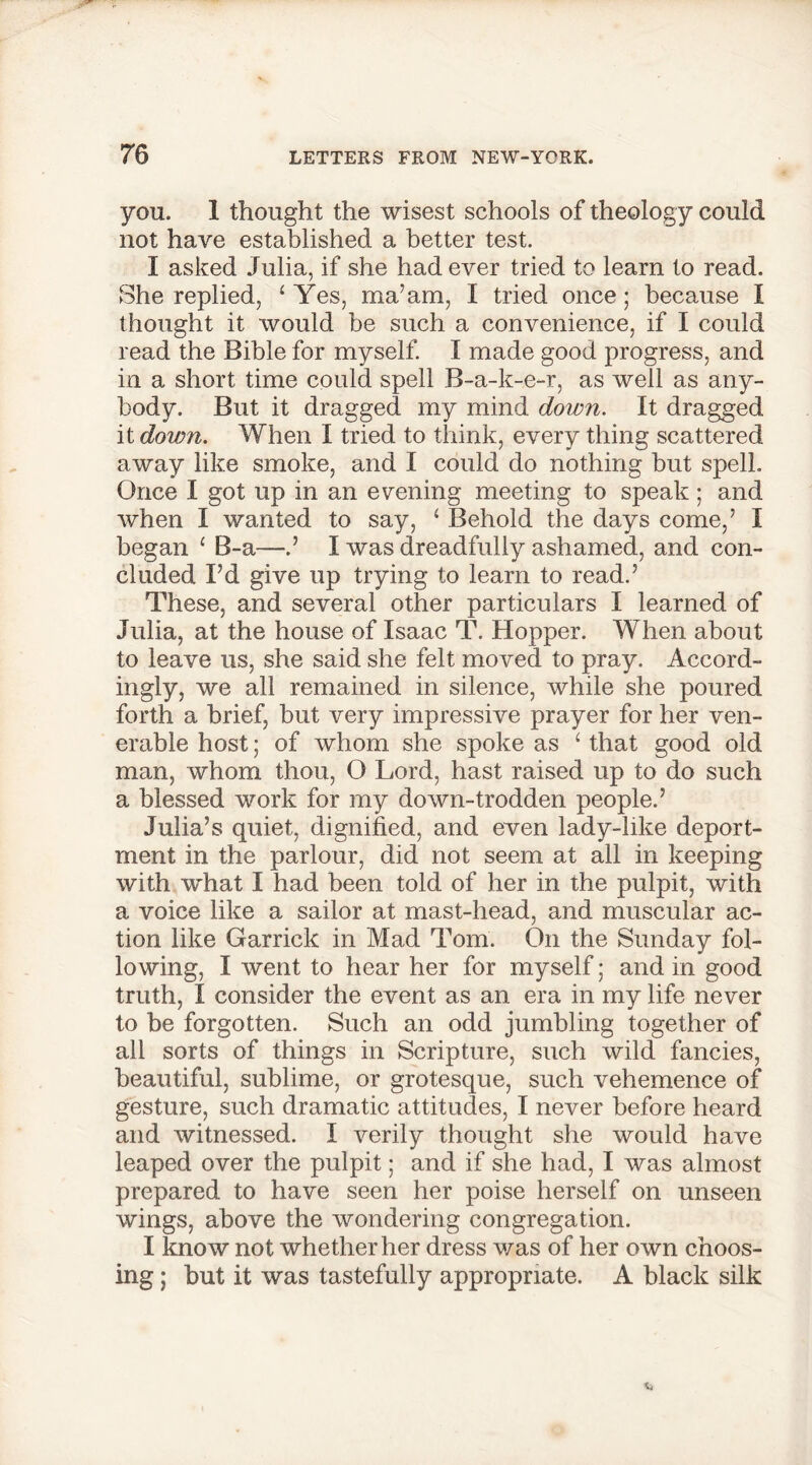 you. 1 thought the wisest schools of theology could not have established a better test. I asked Julia, if she had ever tried to learn to read. She replied, ‘Yes, ma’am, I tried once; because I thought it would be such a convenience, if I could read the Bible for myself. I made good progress, and in a short time could spell B-a-k-e-r, as well as any- body. But it dragged my mind down. It dragged it down. When I tried to think, every thing scattered away like smoke, and I could do nothing but spell. Once I got up in an evening meeting to speak; and when I wanted to say, ‘ Behold the days come,’ I began £ B-a—.’ I was dreadfully ashamed, and con- cluded I’d give up trying to learn to read.’ These, and several other particulars I learned of Julia, at the house of Isaac T. Hopper. When about to leave us, she said she felt moved to pray. Accord- ingly, we all remained in silence, while she poured forth a brief, but very impressive prayer for her ven- erable host; of whom she spoke as 1 that good old man, whom thou, O Lord, hast raised up to do such a blessed work for my down-trodden people.’ Julia’s quiet, dignified, and even lady-like deport- ment in the parlour, did not seem at all in keeping with what I had been told of her in the pulpit, with a voice like a sailor at mast-head, and muscular ac- tion like Garrick in Mad Tom. On the Sunday fol- lowing, I went to hear her for myself; and in good truth, I consider the event as an era in my life never to be forgotten. Such an odd jumbling together of all sorts of things in Scripture, such wild fancies, beautiful, sublime, or grotesque, such vehemence of gesture, such dramatic attitudes, I never before heard and witnessed. I verily thought she would have leaped over the pulpit; and if she had, I was almost prepared to have seen her poise herself on unseen wings, above the wondering congregation. I know not whether her dress was of her own choos- ing ; but it was tastefully appropriate. A black silk