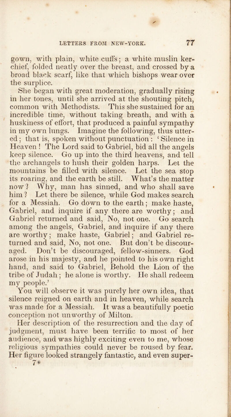 gown, with plain, white cuffs; a white muslin ker- chief, folded neatly over the breast, and crossed by a broad black scarf, like that which bishops wear over the surplice. She began with great moderation, gradually rising in her tones, until she arrived at the shouting pitch, common with Methodists. This she sustained for an incredible time, without taking breath, and with a huskiness of effort, that produced a painful sympathy in my own lungs. Imagine the following, thus utter- ed ; that is, spoken without punctuation : 1 Silence in Heaven ! The Lord said to Gabriel, bid all the angels keep silence. Go up into the third heavens, and tell the archangels to hush their golden harps. Let the mountains be filled with silence. Let the sea stop its roaring, and the earth be still. What’s the matter now? Why, man has sinned, and who shall save him ? Let there be silence, while God makes search for a Messiah. Go down to the earth; make haste, Gabriel, and inquire if any there are worthy; and Gabriel returned and said, No, not one. Go search among the angels, Gabriel, and inquire if any there are worthy; make haste, Gabriel; and Gabriel re- turned and said, No, not one. But don’t be discour- aged. Don’t be discouraged, fellow-sinners. God arose in his majesty, and he pointed to his own right hand, and said to Gabriel, Behold the Lion of the tribe of Judah ; he alone is worthy. He shall redeem my people.’ You will observe it was purely her own idea, that silence reigned on earth and in heaven, while search was made for a Messiah. It was a beautifully poetic conception not unworthy of Milton. Her description of the resurrection and the day of judgment, must have been terrific to most of her audience, and was highly exciting even to me, whose religious sympathies could never be roused by fear. Her figure looked strangely fantastic, and even super- 7*