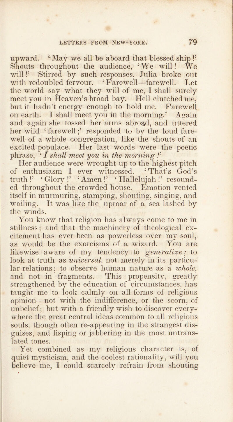 upward. 4 May we all be aboard that blessed ship P Shouts throughout the audience, ‘We will! We Avill!’ Stirred by such responses, Julia broke out with redoubled fervour. 4 Farewell-farewell. Let the world say what they will of me, I shall surely meet you in Heaven’s broad bay. Hell clutched me, but it hadn’t energy enough to hold me. Farewell on earth. I shall meet you in the morning.’ Again and again she tossed her arms abroad, and uttered her wild 4 farewell;’ responded to by the loud fare- well of a whole congregation, like the shouts of an excited populace. Her last words were the poetic phrase, 41 shall meet you in the morning /’ Her audience were wrought up to the highest pitch of enthusiasm I ever witnessed. 4 That’s God’s truth !’ 4 Glory !’ 4 Amen !’ 4 Hallelujah !’ resound- ed throughout the crowded house. Emotion vented itself in murmuring, stamping, shouting, singing, and wailing. It was like the uproar of a sea lashed by the winds. You know that religion has always come to me in stillness; and that the machinery of theological ex- citement has ever been as powerless over my soul, as would be the exorcisms of a wizard. You are likewise aware of my tendency to generalize; to look at truth as universal, not merely in its particu- lar relations; to observe human nature as a whole, and not in fragments. This propensity, greatly strengthened by the education of circumstances, has taught me to look calmly on all forms of religious opinion—not with the indifference, or the scorn, of unbelief; but with a friendly wish to discover every- where the great central ideas common to all religious souls, though often re-appearing in the strangest dis- guises, and lisping or jabbering in the most untrans- lated tones. Yet combined as my religious character is, of quiet mysticism, and the coolest rationality, will you believe me, I could scarcely refrain from shouting