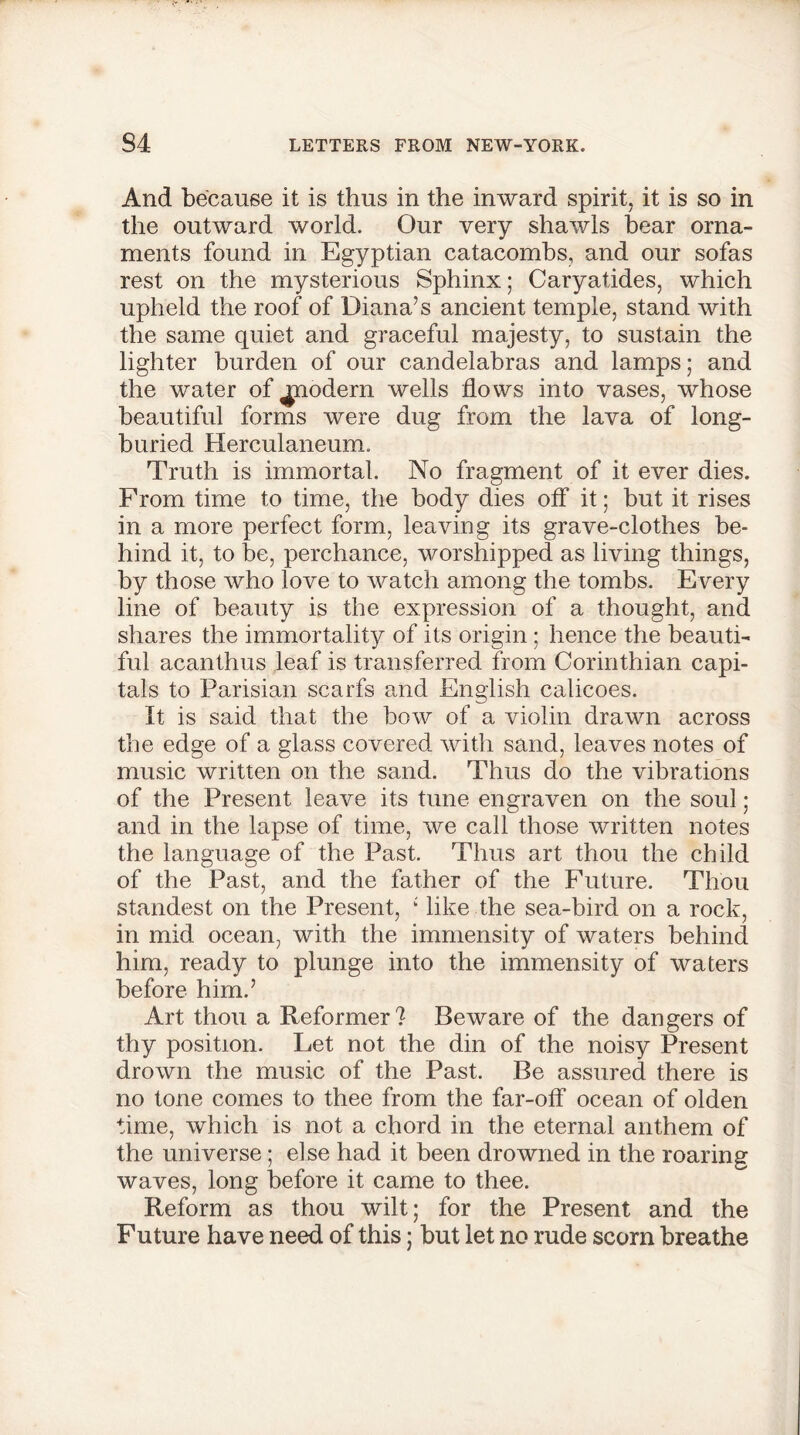 And because it is thus in the inward spirit, it is so in the outward world. Our very shawls hear orna- ments found in Egyptian catacombs, and our sofas rest on the mysterious Sphinx; Caryatides, which upheld the roof of Diana’s ancient temple, stand with the same quiet and graceful majesty, to sustain the lighter burden of our candelabras and lamps; and the water of ^nodern wells flows into vases, whose beautiful forms were dug from the lava of long- buried Herculaneum. Truth is immortal. No fragment of it ever dies. From time to time, the body dies off it; but it rises in a more perfect form, leaving its grave-clothes be- hind it, to be, perchance, worshipped as living things, by those who love to watch among the tombs. Every line of beauty is the expression of a thought, and shares the immortality of its origin; hence the beauti- ful acanthus leaf is transferred from Corinthian capi- tals to Parisian scarfs and English calicoes. It is said that the bow of a violin drawn across the edge of a glass covered with sand, leaves notes of music written on the sand. Thus do the vibrations of the Present leave its tune engraven on the soul; and in the lapse of time, we call those written notes the language of the Past. Thus art thou the child of the Past, and the father of the Future. Thou standest on the Present, : like the sea-bird on a rock, in mid ocean, with the immensity of waters behind him, ready to plunge into the immensity of waters before him.’ Art thou a Reformer? Beware of the dangers of thy position. Let not the din of the noisy Present drown the music of the Past. Be assured there is no tone comes to thee from the far-off ocean of olden time, which is not a chord in the eternal anthem of the universe; else had it been drowned in the roaring waves, long before it came to thee. Reform as thou wilt; for the Present and the Future have need of this; but let no rude scorn breathe