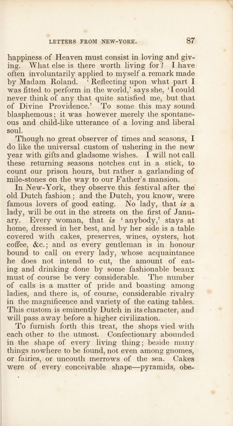 happiness of Heaven must consist in loving and giv- ing. What else is there worth living for ? I have often involuntarily applied to myself a remark made by Madam Roland. ‘ Reflecting upon what part I was fitted to perform in the world/ says she, ‘I could never think of any that quite satisfied me, but that of Divine Providence.’ To some this may sound blasphemous; it was however merely the spontane- ous and child-like utterance of a loving and liberal soul. Though no great observer of times and seasons, I do like the universal custom of ushering in the new year with gifts and gladsome wishes. I will not call these returning seasons notches cut in a stick, to count our prison hours, but rather a garlanding of mile-stones on the way to our Father’s mansion. In New-York, they observe this festival after the old Dutch fashion; and the Dutch, you know, were famous lovers of good eating. No lady, that is a lady, will be out in the streets on the first of Janu- ary. Every woman, that is 1 anybody/ stays at home, dressed in her best, and by her side is a table covered with cakes, preserves, wines, oysters, hot coffee, &c. j and as every gentleman is in honour bound to call on every lady, whose acquaintance he does not intend to cut, the amount of eat- ing and drinking done by some fashionable beaux must of course be very considerable. The number of calls is a matter of pride and boasting among ladies, and there is, of course, considerable rivalry in the magnificence and variety of the eating tables. This custom is eminently Dutch in its character, and will pass away before a higher civilization. To furnish forth this treat, the shops vied with each other to the utmost. Confectionary abounded in the shape of every living thing; beside many things nowhere to be found, not even among gnomes, or fairies, or uncouth merrows of the sea. Cakes were of every conceivable shape—pyramids, obe-