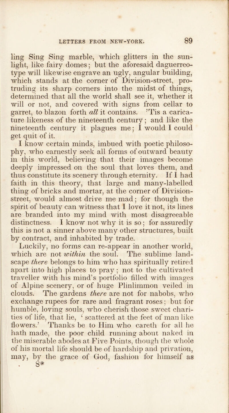 ling Sing Sing marble, which glitters in the sun- light, like fairy domes; but the aforesaid daguerreo- type will likewise engrave an ugly, angular building, which stands at the corner of Division-street, pro- truding its sharp comers into the midst of things, determined that all the world shall see it, whether it will or not, and covered with signs from cellar to garret, to blazon forth all it contains. ’Tis a carica- ture likeness of the nineteenth century; and like the nineteenth century it plagues me; I would I could get quit of it. I know certain minds, imbued with poetic philoso- phy, who earnestly seek all forms of outward beauty in this world, believing that their images become deeply impressed on the soul that loves them, and thus constitute its scenery through eternity. If I had faith in this theory, that large and many-labelled thing of bricks and mortar, at the corner of Division- street, would almost drive me mad; for though the spirit of beauty can witness that I love it not, its lines are branded into my mind with most disagreeable distinctness. I know not why it is so ; for assuredly this is not a sinner above many other structures, built by contract, and inhabited by trade. Luckily, no forms can re-appear in another world, which are not within the soul. The sublime land- scape there belongs to him who has spiritually retired apart into high places to pray ; not to the cultivated traveller with his mind’s portfolio tilled with images of Alpine scenery, or of huge Plinlimmon veiled in clouds. The gardens there are not for nabobs, who exchange rupees for rare and fragrant roses; but for humble, loving souls, who cherish those sweet chari- ties of life, that lie, ‘ scattered at the feet of man like flowers.’ Thanks be to Him who careth for all he hath made, the poor child running about naked in the miserable abodes at Five Points, though the whole of his mortal life should he of hardship and privation, may, by the grace of God, fashion for himself as 8*
