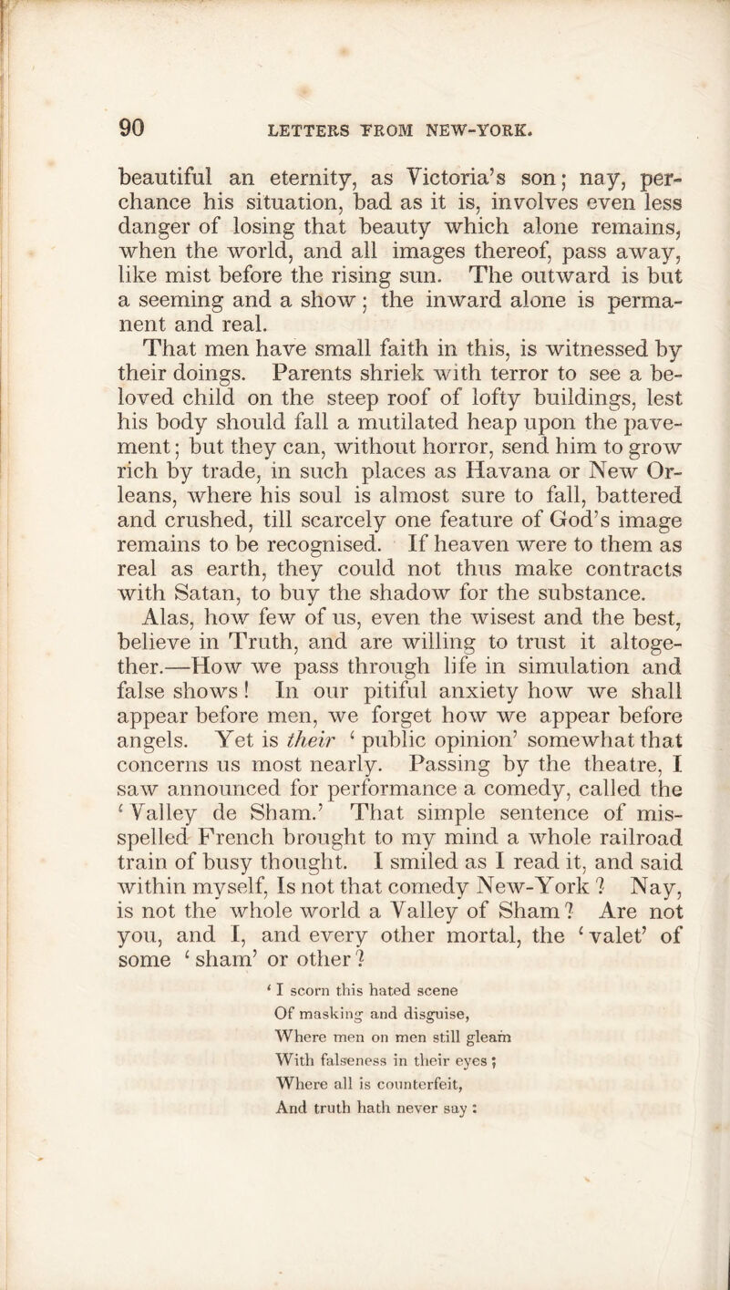 beautiful an eternity, as Victoria’s son; nay, per- chance his situation, had as it is, involves even less danger of losing that beauty which alone remains, when the world, and all images thereof, pass away, like mist before the rising sun. The outward is but a seeming and a show; the inward alone is perma- nent and real. That men have small faith in this, is witnessed by their doings. Parents shriek with terror to see a be- loved child on the steep roof of lofty buildings, lest his body should fall a mutilated heap upon the pave- ment ; but they can, without horror, send him to grow rich by trade, in such places as Havana or New Or- leans, where his soul is almost sure to fall, battered and crushed, till scarcely one feature of God’s image remains to be recognised. If heaven were to them as real as earth, they could not thus make contracts with Satan, to buy the shadow for the substance. Alas, how few of us, even the wisest and the best, believe in Truth, and are willing to trust it altoge- ther.—How we pass through life in simulation and false shows ! In our pitiful anxiety how we shall appear before men, we forget how we appear before angels. Yet is their 1 public opinion’ somewhat that concerns us most nearly. Passing by the theatre, I saw announced for performance a comedy, called the 1 Valley de Sham.’ That simple sentence of mis- spelled French brought to my mind a whole railroad train of busy thought. I smiled as I read it, and said within myself, Is not that comedy New-York ? Nay, is not the whole world a Valley of Sham? Are not you, and I, and every other mortal, the 1 valet’ of some 1 sham’ or other ? ‘ I scorn this hated scene Of masking' and disguise, Where men on men still gleam With falseness in their eyes ; Where all is counterfeit, And truth hath never say :