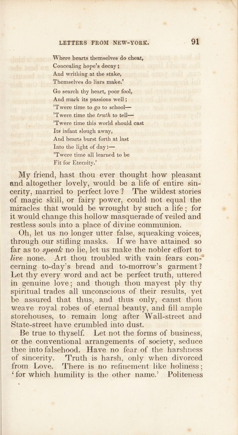 Where hearts themselves do cheat, Concealing hope’s decay; And writhing at the stake, Themselves do liars make.’ Go search thy heart, poor fool, And mark its passions well; ’Twere time to go to school—- ’Twere time the truth to tell— ’Twere time this world should cast Its infant slough away, And hearts burst forth at last Into the light of day— ’ Twcre time all learned to be Fit for Eternity.’ My friend, hast thou ever thought how pleasant and altogether lovely, would be a life of entire sin- cerity, married to perfect love ? The wildest stories of magic skill, or fairy power, could not equal the miracles that would be wrought by such a life; for it would change this hollow masquerade of veiled and restless souls into a place of divine communion. Oh, let us no longer utter false, squeaking voices, through our stifling masks. If we have attained so far as to speak no he, let us make the nobler effort to live none. Art thou troubled with vain fears con- cerning to-day’s bread and to-morrow’s garment? Let thy every word and act be perfect truth, uttered in genuine love; and though thou mayest ply thy spiritual trades all unconscious of their results, yet be assured that thus, and thus only, canst thou weave royal robes of eternal beauty, and fill ample storehouses, to remain long after Wall-street and State-street have crumbled into dust. Be true to thyself. Let not the forms of business, or the conventional arrangements of society, seduce thee into falsehood. Have no fear of the harshness of sincerity. Truth is harsh, only when divorced from Love. There is no refinement like holiness; ‘ for which humility is the other name.’ Politeness