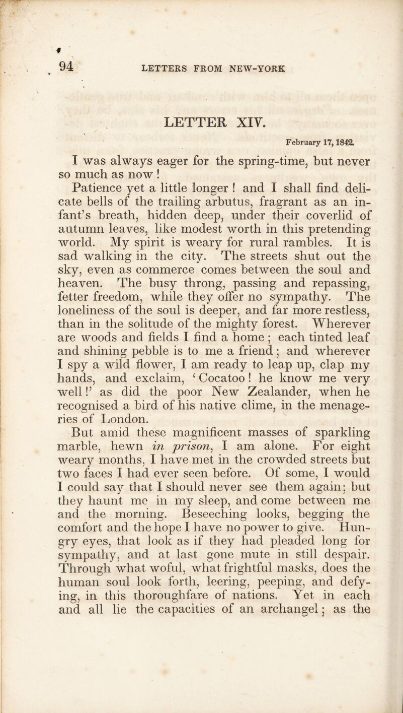 LETTER XIV. February 17,1842. I was always eager for the spring-time, but never so much as now ! Patience yet a little longer ! and I shall find deli- cate bells of the trailing arbutus, fragrant as an in- fant’s breath, hidden deep, under their coverlid of autumn leaves, like modest worth in this pretending world. My spirit is weary for rural rambles. It is sad walking in the city. The streets shut out the sky, even as commerce comes between the soul and heaven. The busy throng, passing and repassing, fetter freedom, while they offer no sympathy. The loneliness of the soul is deeper, and far more restless, than in the solitude of the mighty forest. Wherever are woods and fields I find a home; each tinted leaf and shining pebble is to me a friend; and wherever I spy a wild flower, I am ready to leap up, clap my hands, and exclaim, ‘ Cocatoo! he know me very well!’ as did the poor New Zealander, when he recognised a bird of his native clime, in the menage- ries of London. But amid these magnificent masses of sparkling marble, hewn in prison, I am alone. For eight weary months, I have met in the crowded streets but two faces I had ever seen before. Of some, I would I could say that I should never see them again; but they haunt me in my sleep, and come between me and the morning. Beseeching looks, begging the comfort and the hope I have no power to give. Hun- gry eyes, that look as if they had pleaded long for sympathy, and at last gone mute in still despair. Through what woful, what frightful masks, does the human soul look forth, leering, peeping, and defy- ing, in this thoroughfare of nations. Yet. in each and all lie the capacities of an archangel; as the