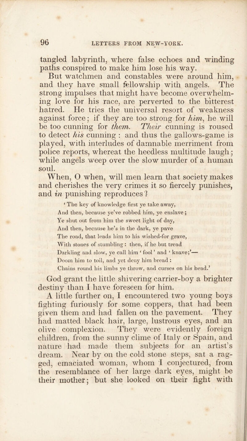 tangled labyrinth, where false echoes and winding paths conspired to make him lose his way. But watchmen and constables were around him, and they have small fellowship with angels. The strong impulses that might have become overwhelm- ing love for his race, are perverted to the bitterest hatred. He tries the universal resort of weakness against force; if they are too strong for him, he will be too cunning for them. Their cunning is roused to detect his cunning : and thus the gallows-game is played, with interludes of damnable merriment from police reports, whereat the heedless multitude laugh; while angels w^eep over the slow murder of a human soul. When, O when, will men learn that society makes and cherishes the very crimes it so fiercely punishes, and in punishing reproduces 7 1 The key of knowledge first ye take away, And then, because ye’ve robbed him, ye enslave; Ye shut out from him the sweet light of day, And then, because he’s in the dark, ye pave The road, that leads him to his wished-for grave, With stones of stumbling : then, if he but tread Darkling and slow, ye call him ‘ fool ’ and ‘ knave;’— Doom him to toil, and yet deny him bread : Chains round his limbs ye throw, and curses on his head.’ God grant the little shivering carrier-boy a brighter destiny than I have foreseen for him. A little further on, I encountered two young boys fighting furiously for some coppers, that had been given them and had fallen on the pavement. They had matted black hair, large, lustrous eyes, and an olive complexion. They were evidently foreign children, from the sunny clime of Italy or Spain, and nature had made them subjects for an artist’s dream. Near by on the cold stone steps, sat a rag- ged, emaciated woman, whom I conjectured, from the resemblance of her large dark eyes, might be their mother; but she looked on their fight with