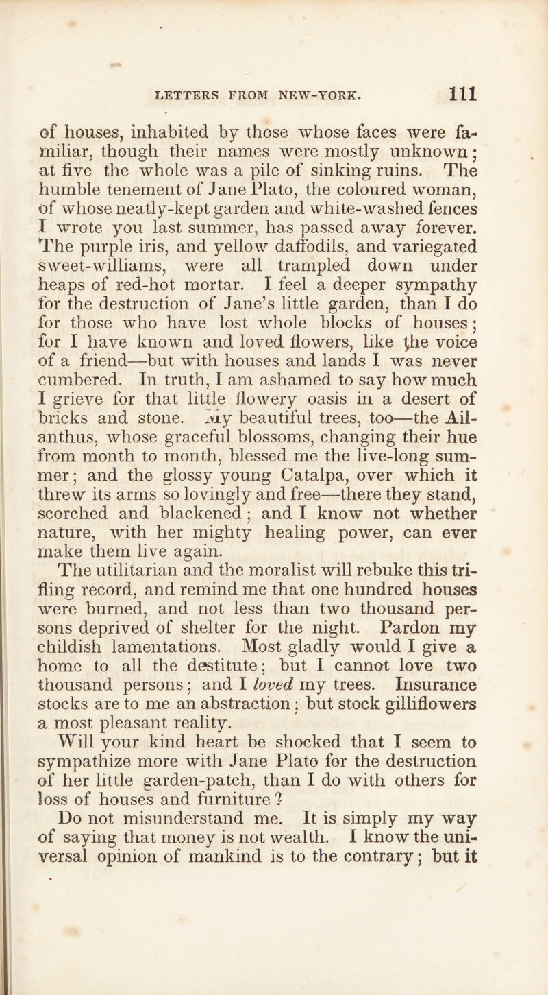 of houses, inhabited by those whose faces were fa- miliar, though their names were mostly unknown; at five the whole was a pile of sinking ruins. The humble tenement of Jane Plato, the coloured woman, of whose neatly-kept garden and white-washed fences I wrote you last summer, has passed away forever. The purple iris, and yellow daffodils, and variegated sweet-williams, were all trampled down under heaps of red-hot mortar. I feel a deeper sympathy for the destruction of Jane’s little garden, than I do for those who have lost whole blocks of houses; for I have known and loved flowers, like ^he voice of a friend—but with houses and lands I was never cumbered. In truth, I am ashamed to say how much I grieve for that little flowery oasis in a desert of bricks and stone, xviy beautiful trees, too—the All- an thus, whose graceful blossoms, changing their hue from month to month, blessed me the live-long sum- mer ; and the glossy young Catalpa, over which it threw its arms so lovingly and free—there they stand, scorched and blackened; and I know not whether nature, with her mighty healing power, can ever make them live again. The utilitarian and the moralist will rebuke this tri- fling record, and remind me that one hundred houses were burned, and not less than two thousand per- sons deprived of shelter for the night. Pardon my childish lamentations. Most gladly would I give a home to all the destitute; but I cannot love two thousand persons ; and I loved my trees. Insurance stocks are to me an abstraction; but stock gilliflowers a most pleasant reality. Will your kind heart be shocked that I seem to sympathize more with Jane Plato for the destruction of her little garden-patch, than I do with others for loss of houses and furniture I Do not misunderstand me. It is simply my way of saying that money is not wealth. I know the uni- versal opinion of mankind is to the contrary; but it
