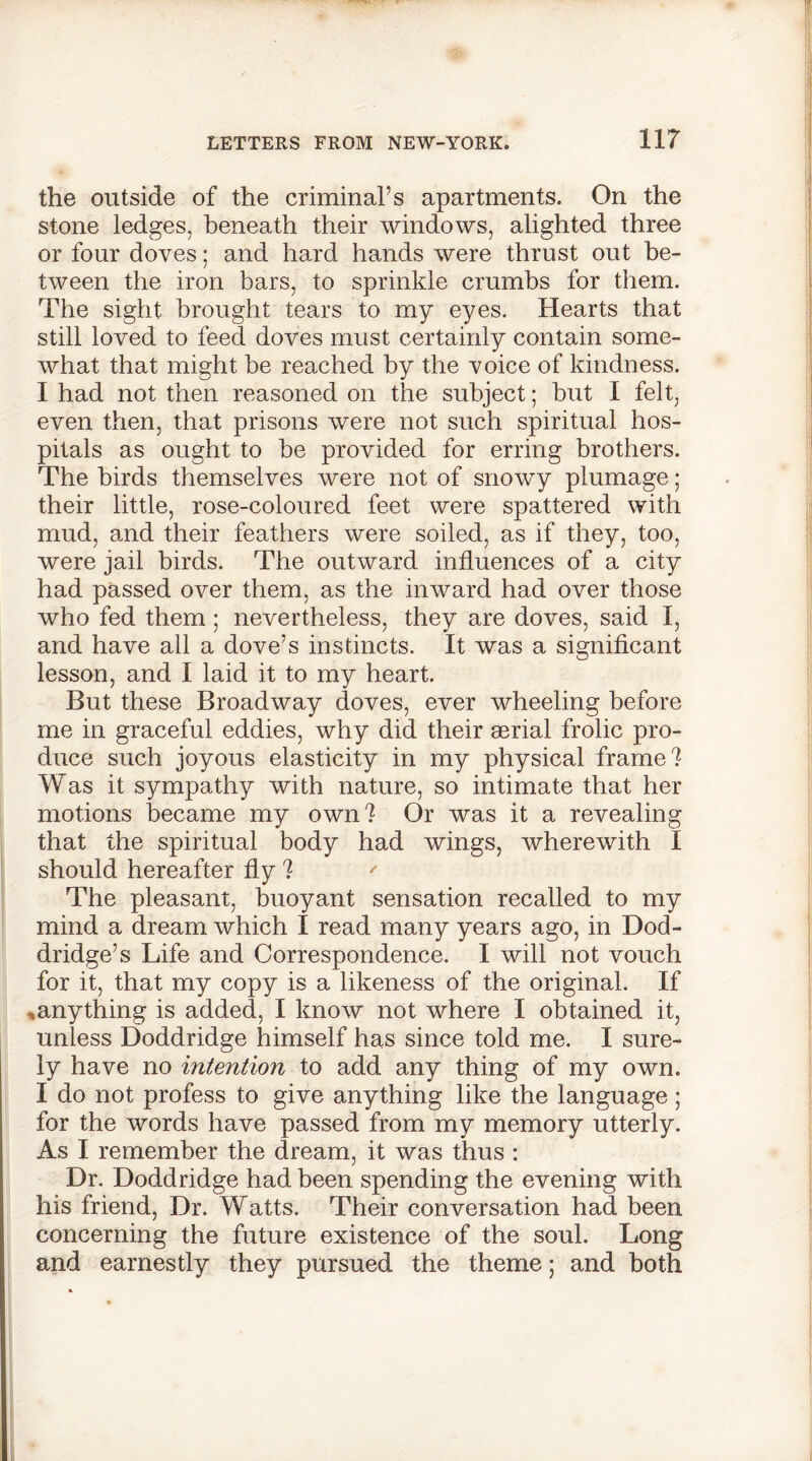 the outside of the criminal’s apartments. On the stone ledges, beneath their windows, alighted three or four doves; and hard hands were thrust out be- tween the iron bars, to sprinkle crumbs for them. The sight brought tears to my eyes. Hearts that still loved to feed doves must certainly contain some- what that might be reached by the voice of kindness. I had not then reasoned on the subject; but I felt, even then, that prisons were not such spiritual hos- pitals as ought to be provided for erring brothers. The birds themselves were not of snowy plumage; their little, rose-coloured feet were spattered with mud, and their feathers were soiled, as if they, too, were jail birds. The outward influences of a city had passed over them, as the inward had over those who fed them ; nevertheless, they are doves, said I, and have all a dove’s instincts. It was a significant lesson, and I laid it to my heart. But these Broadway doves, ever wheeling before me in graceful eddies, why did their aerial frolic pro- duce such joyous elasticity in my physical frame? Was it sympathy with nature, so intimate that her motions became my own? Or was it a revealing that the spiritual body had wings, wherewith I should hereafter fly ? ' The pleasant, buoyant sensation recalled to my mind a dream which I read many years ago, in Dod- dridge’s Life and Correspondence. I will not vouch for it, that my copy is a likeness of the original. If % any thing is added, I know not where I obtained it, unless Doddridge himself has since told me. I sure- ly have no intention to add any thing of my own. I do not profess to give anything like the language; for the words have passed from my memory utterly. As I remember the dream, it was thus : Dr. Doddridge had been spending the evening with his friend, Dr. Watts. Their conversation had been concerning the future existence of the soul. Long and earnestly they pursued the theme; and both